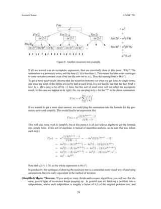 Lecture Notes CMSC 251
T(n/2)
T(n/2)
T(n/4)
T(n/2)
T(n)
(n/4)2
...
2
2
n
+
+
+
= n
... 9(n/4) = n (9/16)
2
2
3(n/2) = n (3/4)
(n/4)2
(n/4)2
(n/4)2
(n/4)2 (n/4)2 2
(n/2)2
(n/2)2
(n/2)2
i
n (3/4)
2
2
Figure 6: Another recursion tree example.
If all we wanted was an asymptotic expression, then are essentially done at this point. Why? The
summation is a geometric series, and the base (3/4) is less than 1. This means that this series converges
to some nonzero constant (even if we ran the sum out to ∞). Thus the running time is Θ(n2
).
To get a more exact result, observe that the recursion bottoms out when we get down to single items,
and since the sizes of the inputs are cut by half at each level, it is not hard to see that the final level is
level lg n. (It is easy to be off by ±1 here, but this sort of small error will not affect the asymptotic
result. In this case we happen to be right.) So, we can plug in lg n for the “?” in the above summation.
T(n) = n2
lg n
X
i=0

3
4
i
.
If we wanted to get a more exact answer, we could plug the summation into the formula for the geo-
metric series and simplify. This would lead to an expression like
T(n) = n2 (3/4)lg n+1
− 1
(3/4) − 1
.
This will take some work to simplify, but at this point it is all just tedious algebra to get the formula
into simple form. (This sort of algebraic is typical of algorithm analysis, so be sure that you follow
each step.)
T(n) = n2 (3/4)lg n+1
− 1
(3/4) − 1
= − 4n2
((3/4)lg n+1
− 1)
= 4n2
(1 − (3/4)lg n+1
) = 4n2
(1 − (3/4)(3/4)lg n
)
= 4n2
(1 − (3/4)nlg(3/4)
) = 4n2
(1 − (3/4)nlg 3−lg 4
)
= 4n2
(1 − (3/4)nlg 3−2
) = 4n2
(1 − (3/4)(nlg 3
/n2
))
= 4n2
− 3nlg 3
.
Note that lg 3 ≈ 1.58, so the whole expression is Θ(n2
).
In conclusion, the technique of drawing the recursion tree is a somewhat more visual way of analyzing
summations, but it is really equivalent to the method of iteration.
(Simplified) Master Theorem: If you analyze many divide-and-conquer algorithms, you will see that the
same general type of recurrence keeps popping up. In general you are breaking a problem into a
subproblems, where each subproblem is roughly a factor of 1/b of the original problem size, and
29
 