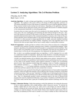 Lecture Notes CMSC 251
Lecture 2: Analyzing Algorithms: The 2-d Maxima Problem
(Thursday, Jan 29, 1998)
Read: Chapter 1 in CLR.
Analyzing Algorithms: In order to design good algorithms, we must first agree the criteria for measuring
algorithms. The emphasis in this course will be on the design of efficient algorithm, and hence we
will measure algorithms in terms of the amount of computational resources that the algorithm requires.
These resources include mostly running time and memory. Depending on the application, there may
be other elements that are taken into account, such as the number disk accesses in a database program
or the communication bandwidth in a networking application.
In practice there are many issues that need to be considered in the design algorithms. These include
issues such as the ease of debugging and maintaining the final software through its life-cycle. Also,
one of the luxuries we will have in this course is to be able to assume that we are given a clean, fully-
specified mathematical description of the computational problem. In practice, this is often not the case,
and the algorithm must be designed subject to only partial knowledge of the final specifications. Thus,
in practice it is often necessary to design algorithms that are simple, and easily modified if problem
parameters and specifications are slightly modified. Fortunately, most of the algorithms that we will
discuss in this class are quite simple, and are easy to modify subject to small problem variations.
Model of Computation: Another goal that we will have in this course is that our analyses be as independent
as possible of the variations in machine, operating system, compiler, or programming language. Unlike
programs, algorithms to be understood primarily by people (i.e. programmers) and not machines. Thus
gives us quite a bit of flexibility in how we present our algorithms, and many low-level details may be
omitted (since it will be the job of the programmer who implements the algorithm to fill them in).
But, in order to say anything meaningful about our algorithms, it will be important for us to settle
on a mathematical model of computation. Ideally this model should be a reasonable abstraction of a
standard generic single-processor machine. We call this model a random access machine or RAM.
A RAM is an idealized machine with an infinitely large random-access memory. Instructions are exe-
cuted one-by-one (there is no parallelism). Each instruction involves performing some basic operation
on two values in the machines memory (which might be characters or integers; let’s avoid floating
point for now). Basic operations include things like assigning a value to a variable, computing any
basic arithmetic operation (+, −, ∗, integer division) on integer values of any size, performing any
comparison (e.g. x ≤ 5) or boolean operations, accessing an element of an array (e.g. A[10]). We
assume that each basic operation takes the same constant time to execute.
This model seems to go a good job of describing the computational power of most modern (nonparallel)
machines. It does not model some elements, such as efficiency due to locality of reference, as described
in the previous lecture. There are some “loop-holes” (or hidden ways of subverting the rules) to beware
of. For example, the model would allow you to add two numbers that contain a billion digits in constant
time. Thus, it is theoretically possible to derive nonsensical results in the form of efficient RAM
programs that cannot be implemented efficiently on any machine. Nonetheless, the RAM model seems
to be fairly sound, and has done a good job of modeling typical machine technology since the early
60’s.
Example: 2-dimension Maxima: Rather than jumping in with all the definitions, let us begin the discussion
of how to analyze algorithms with a simple problem, called 2-dimension maxima. To motivate the
problem, suppose that you want to buy a car. Since you’re a real swinger you want the fastest car
around, so among all cars you pick the fastest. But cars are expensive, and since you’re a swinger on
a budget, you want the cheapest. You cannot decide which is more important, speed or price, but you
know that you definitely do NOT want to consider a car if there is another car that is both faster and
3
 