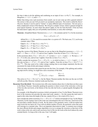 Lecture Notes CMSC 251
the time it takes to do the splitting and combining on an input of size n is Θ(nk
). For example, in
MergeSort, a = 2, b = 2, and k = 1.
Rather than doing every such recurrence from scratch, can we just come up with a general solution?
The answer is that you can if all you need is an asymptotic expression. This result is called the Master
Theorem, because it can be used to “master” so many different types of recurrence. Our text gives a
fairly complicated version of this theorem. We will give a simpler version, which is general enough for
most typical situations. In cases where this doesn’t apply, try the one from the book. If the one from
the book doesn’t apply, then you will probably need iteration, or some other technique.
Theorem: (Simplified Master Theorem) Let a ≥ 1, b  1 be constants and let T(n) be the recurrence
T(n) = aT(n/b) + nk
,
defined for n ≥ 0. (As usual let us assume that n is a power of b. The basis case, T(1) can be any
constant value.) Then
Case 1: if a  bk
then T(n) ∈ Θ(nlogb a
).
Case 2: if a = bk
then T(n) ∈ Θ(nk
log n).
Case 3: if a  bk
then T(n) ∈ Θ(nk
).
Using this version of the Master Theorem we can see that in the MergeSort recurrence a = 2, b = 2,
and k = 1. Thus, a = bk
(2 = 21
) and so Case 2 applies. From this we have T(n) ∈ Θ(n log n).
In the recurrence above, T(n) = 3T(n/2) + n2
, we have a = 3, b = 2 and k = 2. We have a  bk
(3  22
) in this case, and so Case 3 applies. From this we have T(n) ∈ Θ(n2
).
Finally, consider the recurrence T(n) = 4T(n/3) + n, in which we have a = 4, b = 3 and k = 1. In
this case we have a  bk
(4  31
), and so Case 1 applies. From this we have T(n) ∈ Θ(nlog3 4
) ≈
Θ(n1.26
). This may seem to be a rather strange running time (a non-integer exponent), but this not
uncommon for many divide-and-conquer solutions.
There are many recurrences that cannot be put into this form. For example, if the splitting and combin-
ing steps involve sorting, we might have seen a recurrence of the form
T(n) =

1 if n = 1,
2T(n/2) + n log n otherwise.
This solves to T(n) = Θ(n log2
n), but the Master Theorem (neither this form nor the one in CLR)
will tell you this. However, iteration works just fine here.
Recursion Trees Revisited: The recursion trees offer some intuition about why it is that there are three cases
in the Master Theorem. Generally speaking the question is where is most of the work done: at the top
of the tree (the root level), at the bottom of the tree (the leaf level), or spread equally throughout the
entire tree.
For example, in the MergeSort recurrence (which corresponds to Case 2 in the Master Theorem) every
level of the recursion tree provides the same total work, namely n. For this reason the total work is
equal to this value times the height of the tree, namely Θ(log n), for a total of Θ(n log n).
Next consider the earlier recurrence T(n) = 3T(n/2)+n2
(which corresponds to Case 3 in the Master
Theorem). In this instance most of the work was concentrated at the root of the tree. Each level of the
tree provided a smaller fraction of work. By the nature of the geometric series, it did not matter how
many levels the tree had at all. Even with an infinite number of levels, the geometric series that result
will converge to a constant value. This is an important observation to make. A common way to design
the most efficient divide-and-conquer algorithms is to try to arrange the recursion so that most of the
work is done at the root, and at each successive level of the tree the work at this level reduces (by some
constant factor). As long as this is the case, Case 3 will apply.
30
 