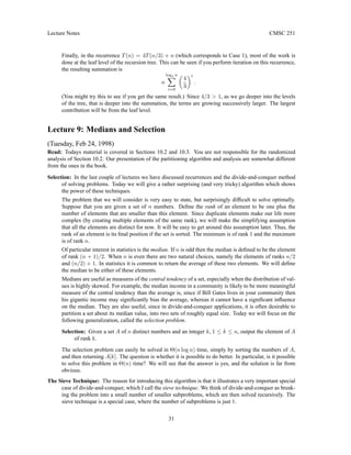Lecture Notes CMSC 251
Finally, in the recurrence T(n) = 4T(n/3) + n (which corresponds to Case 1), most of the work is
done at the leaf level of the recursion tree. This can be seen if you perform iteration on this recurrence,
the resulting summation is
n
log3 n
X
i=0

4
3
i
.
(You might try this to see if you get the same result.) Since 4/3  1, as we go deeper into the levels
of the tree, that is deeper into the summation, the terms are growing successively larger. The largest
contribution will be from the leaf level.
Lecture 9: Medians and Selection
(Tuesday, Feb 24, 1998)
Read: Todays material is covered in Sections 10.2 and 10.3. You are not responsible for the randomized
analysis of Section 10.2. Our presentation of the partitioning algorithm and analysis are somewhat different
from the ones in the book.
Selection: In the last couple of lectures we have discussed recurrences and the divide-and-conquer method
of solving problems. Today we will give a rather surprising (and very tricky) algorithm which shows
the power of these techniques.
The problem that we will consider is very easy to state, but surprisingly difficult to solve optimally.
Suppose that you are given a set of n numbers. Define the rank of an element to be one plus the
number of elements that are smaller than this element. Since duplicate elements make our life more
complex (by creating multiple elements of the same rank), we will make the simplifying assumption
that all the elements are distinct for now. It will be easy to get around this assumption later. Thus, the
rank of an element is its final position if the set is sorted. The minimum is of rank 1 and the maximum
is of rank n.
Of particular interest in statistics is the median. If n is odd then the median is defined to be the element
of rank (n + 1)/2. When n is even there are two natural choices, namely the elements of ranks n/2
and (n/2) + 1. In statistics it is common to return the average of these two elements. We will define
the median to be either of these elements.
Medians are useful as measures of the central tendency of a set, especially when the distribution of val-
ues is highly skewed. For example, the median income in a community is likely to be more meaningful
measure of the central tendency than the average is, since if Bill Gates lives in your community then
his gigantic income may significantly bias the average, whereas it cannot have a significant influence
on the median. They are also useful, since in divide-and-conquer applications, it is often desirable to
partition a set about its median value, into two sets of roughly equal size. Today we will focus on the
following generalization, called the selection problem.
Selection: Given a set A of n distinct numbers and an integer k, 1 ≤ k ≤ n, output the element of A
of rank k.
The selection problem can easily be solved in Θ(n log n) time, simply by sorting the numbers of A,
and then returning A[k]. The question is whether it is possible to do better. In particular, is it possible
to solve this problem in Θ(n) time? We will see that the answer is yes, and the solution is far from
obvious.
The Sieve Technique: The reason for introducing this algorithm is that it illustrates a very important special
case of divide-and-conquer, which I call the sieve technique. We think of divide-and-conquer as break-
ing the problem into a small number of smaller subproblems, which are then solved recursively. The
sieve technique is a special case, where the number of subproblems is just 1.
31
 