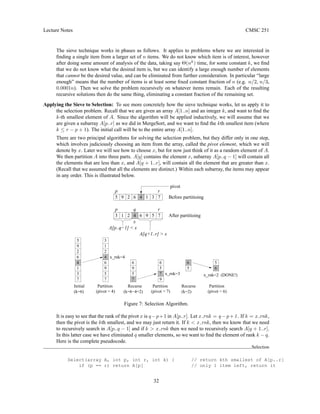 Lecture Notes CMSC 251
The sieve technique works in phases as follows. It applies to problems where we are interested in
finding a single item from a larger set of n items. We do not know which item is of interest, however
after doing some amount of analysis of the data, taking say Θ(nk
) time, for some constant k, we find
that we do not know what the desired item is, but we can identify a large enough number of elements
that cannot be the desired value, and can be eliminated from further consideration. In particular “large
enough” means that the number of items is at least some fixed constant fraction of n (e.g. n/2, n/3,
0.0001n). Then we solve the problem recursively on whatever items remain. Each of the resulting
recursive solutions then do the same thing, eliminating a constant fraction of the remaining set.
Applying the Sieve to Selection: To see more concretely how the sieve technique works, let us apply it to
the selection problem. Recall that we are given an array A[1..n] and an integer k, and want to find the
k-th smallest element of A. Since the algorithm will be applied inductively, we will assume that we
are given a subarray A[p..r] as we did in MergeSort, and we want to find the kth smallest item (where
k ≤ r − p + 1). The initial call will be to the entire array A[1..n].
There are two principal algorithms for solving the selection problem, but they differ only in one step,
which involves judiciously choosing an item from the array, called the pivot element, which we will
denote by x. Later we will see how to choose x, but for now just think of it as a random element of A.
We then partition A into three parts. A[q] contains the element x, subarray A[p..q − 1] will contain all
the elements that are less than x, and A[q + 1..r], will contain all the element that are greater than x.
(Recall that we assumed that all the elements are distinct.) Within each subarray, the items may appear
in any order. This is illustrated below.
Before partitioing
After partitioing
2 6 4 1 3 7
9
pivot
3 5
1 9
4 6
x
p r
q
p r
A[q+1..r]  x
A[p..q−1]  x
5
2 7
Partition
(pivot = 4)
9
7
5
6
(k=6−4=2)
Recurse
x_rnk=2 (DONE!)
6
5
5
6
(pivot = 6)
Partition
(k=2)
Recurse
x_rnk=3
(pivot = 7)
Partition
(k=6)
Initial
x_rnk=4
6
7
3
1
4
6
2
9
5
4
1
9
5
3
7
2
6
9
5
7
Figure 7: Selection Algorithm.
It is easy to see that the rank of the pivot x is q−p+1 in A[p..r]. Let x rnk = q −p +1. If k = x rnk,
then the pivot is the kth smallest, and we may just return it. If k  x rnk, then we know that we need
to recursively search in A[p..q − 1] and if k  x rnk then we need to recursively search A[q + 1..r].
In this latter case we have eliminated q smaller elements, so we want to find the element of rank k − q.
Here is the complete pseudocode.
Selection
Select(array A, int p, int r, int k) { // return kth smallest of A[p..r]
if (p == r) return A[p] // only 1 item left, return it
32
 