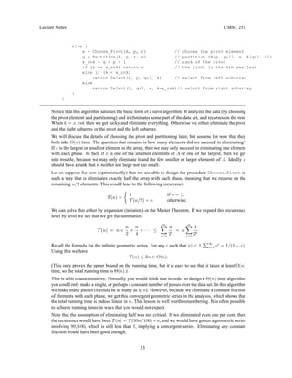 Lecture Notes CMSC 251
else {
x = Choose_Pivot(A, p, r) // choose the pivot element
q = Partition(A, p, r, x) // partition A[p..q-1], x, A[q+1..r]
x_rnk = q - p + 1 // rank of the pivot
if (k == x_rnk) return x // the pivot is the kth smallest
else if (k  x_rnk)
return Select(A, p, q-1, k) // select from left subarray
else
return Select(A, q+1, r, k-x_rnk)// select from right subarray
}
}
Notice that this algorithm satisfies the basic form of a sieve algorithm. It analyzes the data (by choosing
the pivot element and partitioning) and it eliminates some part of the data set, and recurses on the rest.
When k = x rnk then we get lucky and eliminate everything. Otherwise we either eliminate the pivot
and the right subarray or the pivot and the left subarray.
We will discuss the details of choosing the pivot and partitioning later, but assume for now that they
both take Θ(n) time. The question that remains is how many elements did we succeed in eliminating?
If x is the largest or smallest element in the array, then we may only succeed in eliminating one element
with each phase. In fact, if x is one of the smallest elements of A or one of the largest, then we get
into trouble, because we may only eliminate it and the few smaller or larger elements of A. Ideally x
should have a rank that is neither too large nor too small.
Let us suppose for now (optimistically) that we are able to design the procedure Choose Pivot in
such a way that is eliminates exactly half the array with each phase, meaning that we recurse on the
remaining n/2 elements. This would lead to the following recurrence.
T(n) =

1 if n = 1,
T(n/2) + n otherwise.
We can solve this either by expansion (iteration) or the Master Theorem. If we expand this recurrence
level by level we see that we get the summation
T(n) = n +
n
2
+
n
4
+ · · · ≤
∞
X
i=0
n
2i
= n
∞
X
i=0
1
2i
.
Recall the formula for the infinite geometric series. For any c such that |c|  1,
P∞
i=0 ci
= 1/(1 − c).
Using this we have
T(n) ≤ 2n ∈ O(n).
(This only proves the upper bound on the running time, but it is easy to see that it takes at least Ω(n)
time, so the total running time is Θ(n).)
This is a bit counterintuitive. Normally you would think that in order to design a Θ(n) time algorithm
you could only make a single, or perhaps a constant number of passes over the data set. In this algorithm
we make many passes (it could be as many as lg n). However, because we eliminate a constant fraction
of elements with each phase, we get this convergent geometric series in the analysis, which shows that
the total running time is indeed linear in n. This lesson is well worth remembering. It is often possible
to achieve running times in ways that you would not expect.
Note that the assumption of eliminating half was not critical. If we eliminated even one per cent, then
the recurrence would have been T(n) = T(99n/100)+n, and we would have gotten a geometric series
involving 99/100, which is still less than 1, implying a convergent series. Eliminating any constant
fraction would have been good enough.
33
 