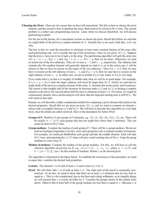 Lecture Notes CMSC 251
Choosing the Pivot: There are two issues that we have left unresolved. The first is how to choose the pivot
element, and the second is how to partition the array. Both need to be solved in Θ(n) time. The second
problem is a rather easy programming exercise. Later, when we discuss QuickSort, we will discuss
partitioning in detail.
For the rest of the lecture, let’s concentrate on how to choose the pivot. Recall that before we said that
we might think of the pivot as a random element of A. Actually this is not such a bad idea. Let’s see
why.
The key is that we want the procedure to eliminate at least some constant fraction of the array after
each partitioning step. Let’s consider the top of the recurrence, when we are given A[1..n]. Suppose
that the pivot x turns out to be of rank q in the array. The partitioning algorithm will split the array into
A[1..q − 1]  x, A[q] = x and A[q + 1..n]  x. If k = q, then we are done. Otherwise, we need
to search one of the two subarrays. They are of sizes q − 1 and n − q, respectively. The subarray that
contains the kth smallest element will generally depend on what k is, so in the worst case, k will be
chosen so that we have to recurse on the larger of the two subarrays. Thus if q  n/2, then we may
have to recurse on the left subarray of size q − 1, and if q  n/2, then we may have to recurse on the
right subarray of size n − q. In either case, we are in trouble if q is very small, or if q is very large.
If we could select q so that it is roughly of middle rank, then we will be in good shape. For example,
if n/4 ≤ q ≤ 3n/4, then the larger subarray will never be larger than 3n/4. Earlier we said that we
might think of the pivot as a random element of the array A. Actually this works pretty well in practice.
The reason is that roughly half of the elements lie between ranks n/4 and 3n/4, so picking a random
element as the pivot will succeed about half the time to eliminate at least n/4. Of course, we might be
continuously unlucky, but a careful analysis will show that the expected running time is still Θ(n). We
will return to this later.
Instead, we will describe a rather complicated method for computing a pivot element that achieves the
desired properties. Recall that we are given an array A[1..n], and we want to compute an element x
whose rank is (roughly) between n/4 and 3n/4. We will have to describe this algorithm at a very high
level, since the details are rather involved. Here is the description for Select Pivot:
Groups of 5: Partition A into groups of 5 elements, e.g. A[1..5], A[6..10], A[11..15], etc. There will
be exactly m = dn/5e such groups (the last one might have fewer than 5 elements). This can
easily be done in Θ(n) time.
Group medians: Compute the median of each group of 5. There will be m group medians. We do not
need an intelligent algorithm to do this, since each group has only a constant number of elements.
For example, we could just BubbleSort each group and take the middle element. Each will take
Θ(1) time, and repeating this dn/5e times will give a total running time of Θ(n). Copy the group
medians to a new array B.
Median of medians: Compute the median of the group medians. For this, we will have to call the
selection algorithm recursively on B, e.g. Select(B, 1, m, k), where m = dn/5e, and
k = b(m + 1)/2c. Let x be this median of medians. Return x as the desired pivot.
The algorithm is illustrated in the figure below. To establish the correctness of this procedure, we need
to argue that x satisfies the desired rank properties.
Lemma: The element x is of rank at least n/4 and at most 3n/4 in A.
Proof: We will show that x is of rank at least n/4. The other part of the proof is essentially sym-
metrical. To do this, we need to show that there are at least n/4 elements that are less than or
equal to x. This is a bit complicated, due to the floor and ceiling arithmetic, so to simplify things
we will assume that n is evenly divisible by 5. Consider the groups shown in the tabular form
above. Observe that at least half of the group medians are less than or equal to x. (Because x is
34
 