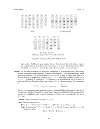 Lecture Notes CMSC 251
8
10
27
Group
29
11
58
39
60
55
1
21
52
19
48 63
12
23
3
24
37
57
14
6
48
24
57
14
25
30
43
2
32
3
63
12
52
23
64
34
17
44
5
19
8
27
10
41
25
25
43
30
32
2
63
52
12
23
3
34
44
17
27
10
8
19
48
41
60
1
29
11
39
58
Get median of medians
(Sorting of group medians is not really performed)
6
43
30
32
2
64
5
34
44
17 29
11
39
58 55
21
41
60
1
24
64
5
55
21
Get group medians
37
57
14
37
6
Figure 8: Choosing the Pivot. 30 is the final pivot.
their median.) And for each group median, there are three elements that are less than or equal to
this median within its group (because it is the median of its group). Therefore, there are at least
3((n/5)/2 = 3n/10 ≥ n/4 elements that are less than or equal to x in the entire array.
Analysis: The last order of business is to analyze the running time of the overall algorithm. We achieved
the main goal, namely that of eliminating a constant fraction (at least 1/4) of the remaining list at each
stage of the algorithm. The recursive call in Select() will be made to list no larger than 3n/4.
However, in order to achieve this, within Select Pivot() we needed to make a recursive call to
Select() on an array B consisting of dn/5e elements. Everything else took only Θ(n) time. As
usual, we will ignore floors and ceilings, and write the Θ(n) as n for concreteness. The running time
is
T(n) ≤

1 if n = 1,
T(n/5) + T(3n/4) + n otherwise.
This is a very strange recurrence because it involves a mixture of different fractions (n/5 and 3n/4).
This mixture will make it impossible to use the Master Theorem, and difficult to apply iteration. How-
ever, this is a good place to apply constructive induction. We know we want an algorithm that runs in
Θ(n) time.
Theorem: There is a constant c, such that T(n) ≤ cn.
Proof: (by strong induction on n)
Basis: (n = 1) In this case we have T(n) = 1, and so T(n) ≤ cn as long as c ≥ 1.
Step: We assume that T(n0
) ≤ cn0
for all n0
 n. We will then show that T(n) ≤ cn. By
definition we have
T(n) = T(n/5) + T(3n/4) + n.
35
 