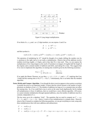 Lecture Notes CMSC 251
w
y
x
z
xz
wz
xy
wy
wy wz + xy xz
n
n/2 n/2
A
B
Product
Figure 9: Long integer multiplication.
If we think of w, x, y and z as n/2 digit numbers, we can express A and B as
A = w · 10m
+ x
B = y · 10m
+ z,
and their product is
mult(A, B) = mult(w, y)102m
+ (mult(w, z) + mult(x, y))10m
+ mult(x, z).
The operation of multiplying by 10m
should be thought of as simply shifting the number over by
m positions to the right, and so is not really a multiplication. Observe that all the additions involve
numbers involving roughly n/2 digits, and so they take Θ(n) time each. Thus, we can express the
multiplication of two long integers as the result of 4 products on integers of roughly half the length of
the original, and a constant number of additions and shifts, each taking Θ(n) time. This suggests that
if we were to implement this algorithm, its running time would be given by the following recurrence
T(n) =

1 if n = 1,
4T(n/2) + n otherwise.
If we apply the Master Theorem, we see that a = 4, b = 2, k = 1, and a  bk
, implying that Case
1 holds and the running time is Θ(nlg 4
) = Θ(n2
). Unfortunately, this is no better than the standard
algorithm.
Faster Divide-and-Conquer Algorithm: Even though the above exercise appears to have gotten us nowhere,
it actually has given us an important insight. It shows that the critical element is the number of multi-
plications on numbers of size n/2. The number of additions (as long as it is a constant) does not affect
the running time. So, if we could find a way to arrive at the same result algebraically, but by trading
off multiplications in favor of additions, then we would have a more efficient algorithm. (Of course,
we cannot simulate multiplication through repeated additions, since the number of additions must be a
constant, independent of n.)
The key turns out to be a algebraic “trick”. The quantities that we need to compute are C = wy,
D = xz, and E = (wz + xy). Above, it took us four multiplications to compute these. However,
observe that if instead we compute the following quantities, we can get everything we want, using only
three multiplications (but with more additions and subtractions).
C = mult(w, y)
D = mult(x, z)
E = mult((w + x), (y + z)) − C − D = (wy + wz + xy + xz) − wy − xz = (wz + xy).
37
 