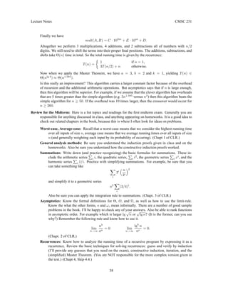 Lecture Notes CMSC 251
Finally we have
mult(A, B) = C · 102m
+ E · 10m
+ D.
Altogether we perform 3 multiplications, 4 additions, and 2 subtractions all of numbers with n/2
digitis. We still need to shift the terms into their proper final positions. The additions, subtractions, and
shifts take Θ(n) time in total. So the total running time is given by the recurrence:
T(n) =

1 if n = 1,
3T(n/2) + n otherwise.
Now when we apply the Master Theorem, we have a = 3, b = 2 and k = 1, yielding T(n) ∈
Θ(nlg 3
) ≈ Θ(n1.585
).
Is this really an improvement? This algorithm carries a larger constant factor because of the overhead
of recursion and the additional arithmetic operations. But asymptotics says that if n is large enough,
then this algorithm will be superior. For example, if we assume that the clever algorithm has overheads
that are 5 times greater than the simple algorithm (e.g. 5n1.585
versus n2
) then this algorithm beats the
simple algorithm for n ≥ 50. If the overhead was 10 times larger, then the crossover would occur for
n ≥ 260.
Review for the Midterm: Here is a list topics and readings for the first midterm exam. Generally you are
responsible for anything discussed in class, and anything appearing on homeworks. It is a good idea to
check out related chapters in the book, because this is where I often look for ideas on problems.
Worst-case, Average-case: Recall that a worst-case means that we consider the highest running time
over all inputs of size n, average case means that we average running times over all inputs of size
n (and generally weighting each input by its probability of occuring). (Chapt 1 of CLR.)
General analysis methods: Be sure you understand the induction proofs given in class and on the
homeworks. Also be sure you understand how the constructive induction proofs worked.
Summations: Write down (and practice recognizing) the basic formulas for summations. These in-
clude the arithmetic series
P
i i, the quadratic series,
P
i i2
, the geometric series
P
i xi
, and the
harmonic series
P
i 1/i. Practice with simplifying summations. For example, be sure that you
can take something like
X
i
3i
 n
2i
2
and simplify it to a geometric series
n2
X
i
(3/4)i
.
Also be sure you can apply the integration rule to summations. (Chapt. 3 of CLR.)
Asymptotics: Know the formal definitions for Θ, O, and Ω, as well as how to use the limit-rule.
Know the what the other forms, o and ω, mean informally. There are a number of good sample
problems in the book. I’ll be happy to check any of your answers. Also be able to rank functions
in asymptotic order. For example which is larger lg
√
n or
√
lg n? (It is the former, can you see
why?) Remember the following rule and know how to use it.
lim
n→∞
nb
an
= 0 lim
n→∞
lgb
n
nc
= 0.
(Chapt. 2 of CLR.)
Recurrences: Know how to analyze the running time of a recursive program by expressing it as a
recurrence. Review the basic techniques for solving recurrences: guess and verify by induction
(I’ll provide any guesses that you need on the exam), constructive induction, iteration, and the
(simplified) Master Theorem. (You are NOT responsible for the more complex version given in
the text.) (Chapt 4, Skip 4.4.)
38
 