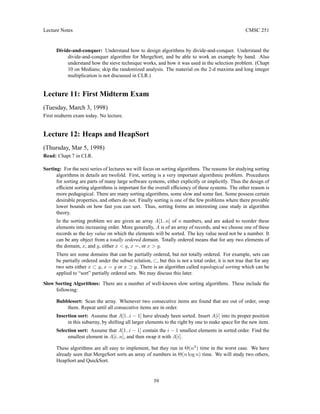Lecture Notes CMSC 251
Divide-and-conquer: Understand how to design algorithms by divide-and-conquer. Understand the
divide-and-conquer algorithm for MergeSort, and be able to work an example by hand. Also
understand how the sieve technique works, and how it was used in the selection problem. (Chapt
10 on Medians; skip the randomized analysis. The material on the 2-d maxima and long integer
multiplication is not discussed in CLR.)
Lecture 11: First Midterm Exam
(Tuesday, March 3, 1998)
First midterm exam today. No lecture.
Lecture 12: Heaps and HeapSort
(Thursday, Mar 5, 1998)
Read: Chapt 7 in CLR.
Sorting: For the next series of lectures we will focus on sorting algorithms. The reasons for studying sorting
algorithms in details are twofold. First, sorting is a very important algorithmic problem. Procedures
for sorting are parts of many large software systems, either explicitly or implicitly. Thus the design of
efficient sorting algorithms is important for the overall efficiency of these systems. The other reason is
more pedagogical. There are many sorting algorithms, some slow and some fast. Some possess certain
desirable properties, and others do not. Finally sorting is one of the few problems where there provable
lower bounds on how fast you can sort. Thus, sorting forms an interesting case study in algorithm
theory.
In the sorting problem we are given an array A[1..n] of n numbers, and are asked to reorder these
elements into increasing order. More generally, A is of an array of records, and we choose one of these
records as the key value on which the elements will be sorted. The key value need not be a number. It
can be any object from a totally ordered domain. Totally ordered means that for any two elements of
the domain, x, and y, either x  y, x =, or x  y.
There are some domains that can be partially ordered, but not totally ordered. For example, sets can
be partially ordered under the subset relation, ⊂, but this is not a total order, it is not true that for any
two sets either x ⊂ y, x = y or x ⊃ y. There is an algorithm called topological sorting which can be
applied to “sort” partially ordered sets. We may discuss this later.
Slow Sorting Algorithms: There are a number of well-known slow sorting algorithms. These include the
following:
Bubblesort: Scan the array. Whenever two consecutive items are found that are out of order, swap
them. Repeat until all consecutive items are in order.
Insertion sort: Assume that A[1..i − 1] have already been sorted. Insert A[i] into its proper position
in this subarray, by shifting all larger elements to the right by one to make space for the new item.
Selection sort: Assume that A[1..i − 1] contain the i − 1 smallest elements in sorted order. Find the
smallest element in A[i..n], and then swap it with A[i].
These algorithms are all easy to implement, but they run in Θ(n2
) time in the worst case. We have
already seen that MergeSort sorts an array of numbers in Θ(n log n) time. We will study two others,
HeapSort and QuickSort.
39
 