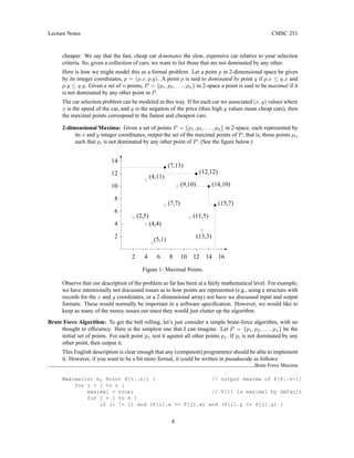 Lecture Notes CMSC 251
cheaper. We say that the fast, cheap car dominates the slow, expensive car relative to your selection
criteria. So, given a collection of cars, we want to list those that are not dominated by any other.
Here is how we might model this as a formal problem. Let a point p in 2-dimensional space be given
by its integer coordinates, p = (p.x, p.y). A point p is said to dominated by point q if p.x ≤ q.x and
p.y ≤ q.y. Given a set of n points, P = {p1, p2, . . . , pn} in 2-space a point is said to be maximal if it
is not dominated by any other point in P.
The car selection problem can be modeled in this way. If for each car we associated (x, y) values where
x is the speed of the car, and y is the negation of the price (thus high y values mean cheap cars), then
the maximal points correspond to the fastest and cheapest cars.
2-dimensional Maxima: Given a set of points P = {p1, p2, . . . , pn} in 2-space, each represented by
its x and y integer coordinates, output the set of the maximal points of P, that is, those points pi,
such that pi is not dominated by any other point of P. (See the figure below.)
(2,5)
2 4 6 8 10
2
4
6
8
10
12 14
(9,10)
(13,3)
(15,7)
(14,10)
(12,12)
(7,13)
(11,5)
(4,11)
(7,7)
(5,1)
(4,4)
14
12
16
Figure 1: Maximal Points.
Observe that our description of the problem so far has been at a fairly mathematical level. For example,
we have intentionally not discussed issues as to how points are represented (e.g., using a structure with
records for the x and y coordinates, or a 2-dimensional array) nor have we discussed input and output
formats. These would normally be important in a software specification. However, we would like to
keep as many of the messy issues out since they would just clutter up the algorithm.
Brute Force Algorithm: To get the ball rolling, let’s just consider a simple brute-force algorithm, with no
thought to efficiency. Here is the simplest one that I can imagine. Let P = {p1, p2, . . . , pn} be the
initial set of points. For each point pi, test it against all other points pj. If pi is not dominated by any
other point, then output it.
This English description is clear enough that any (competent) programmer should be able to implement
it. However, if you want to be a bit more formal, it could be written in pseudocode as follows:
Brute Force Maxima
Maxima(int n, Point P[1..n]) { // output maxima of P[0..n-1]
for i = 1 to n {
maximal = true; // P[i] is maximal by default
for j = 1 to n {
if (i != j) and (P[i].x <= P[j].x) and (P[i].y <= P[j].y) {
4
 