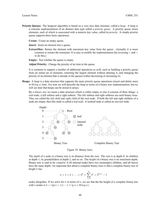 Lecture Notes CMSC 251
Priority Queues: The heapsort algorithm is based on a very nice data structure, called a heap. A heap is
a concrete implementation of an abstract data type called a priority queue. A priority queue stores
elements, each of which is associated with a numeric key value, called its priority. A simple priority
queue supports three basic operations:
Create: Create an empty queue.
Insert: Insert an element into a queue.
ExtractMax: Return the element with maximum key value from the queue. (Actually it is more
common to extract the minimum. It is easy to modify the implementation (by reversing  and 
to do this.)
Empty: Test whether the queue is empty.
Adjust Priority: Change the priority of an item in the queue.
It is common to support a number of additional operations as well, such as building a priority queue
from an initial set of elements, returning the largest element without deleting it, and changing the
priority of an element that is already in the queueu (either decreasing or increasing it).
Heaps: A heap is a data structure that supports the main priority queue operations (insert and delete max)
in Θ(log n) time. For now we will describe the heap in terms of a binary tree implementation, but we
will see later that heaps can be stored in arrays.
By a binary tree we mean a data structure which is either empty or else it consists of three things: a
root node, a left subtree and a right subtree. The left subtree and right subtrees are each binary trees.
They are called the left child and right child of the root node. If both the left and right children of a
node are empty, then this node is called a leaf node. A nonleaf node is called an internal node.
Complete Binary Tree
Binary Tree
Root
Depth:
2
3
4
5
1
0
internal
node
leaf
Figure 10: Binary trees.
The depth of a node in a binary tree is its distance from the root. The root is at depth 0, its children
at depth 1, its grandchildren at depth 2, and so on. The height of a binary tree is its maximum depth.
Binary tree is said to be complete if all internal nodes have two (nonempty) children, and all leaves
have the same depth. An important fact about a complete binary trees is that a complete binary tree of
height h has
n = 1 + 2 + . . . + 2h
=
h
X
i=0
2i
= 2h+1
− 1
nodes altogether. If we solve for h in terms of n, we see that the the height of a complete binary tree
with n nodes is h = (lg(n + 1)) − 1 ≈ lg n ∈ Θ(log n).
40
 