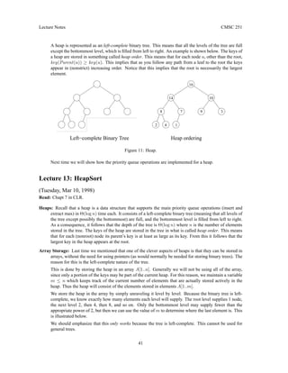 Lecture Notes CMSC 251
A heap is represented as an left-complete binary tree. This means that all the levels of the tree are full
except the bottommost level, which is filled from left to right. An example is shown below. The keys of
a heap are stored in something called heap order. This means that for each node u, other than the root,
key(Parent(u)) ≥ key(u). This implies that as you follow any path from a leaf to the root the keys
appear in (nonstrict) increasing order. Notice that this implies that the root is necessarily the largest
element.
4
Heap ordering
Left−complete Binary Tree
14
3
16
9
10
8 7
1
2
Figure 11: Heap.
Next time we will show how the priority queue operations are implemented for a heap.
Lecture 13: HeapSort
(Tuesday, Mar 10, 1998)
Read: Chapt 7 in CLR.
Heaps: Recall that a heap is a data structure that supports the main priority queue operations (insert and
extract max) in Θ(log n) time each. It consists of a left-complete binary tree (meaning that all levels of
the tree except possibly the bottommost) are full, and the bottommost level is filled from left to right.
As a consequence, it follows that the depth of the tree is Θ(log n) where n is the number of elements
stored in the tree. The keys of the heap are stored in the tree in what is called heap order. This means
that for each (nonroot) node its parent’s key is at least as large as its key. From this it follows that the
largest key in the heap appears at the root.
Array Storage: Last time we mentioned that one of the clever aspects of heaps is that they can be stored in
arrays, without the need for using pointers (as would normally be needed for storing binary trees). The
reason for this is the left-complete nature of the tree.
This is done by storing the heap in an array A[1..n]. Generally we will not be using all of the array,
since only a portion of the keys may be part of the current heap. For this reason, we maintain a variable
m ≤ n which keeps track of the current number of elements that are actually stored actively in the
heap. Thus the heap will consist of the elements stored in elements A[1..m].
We store the heap in the array by simply unraveling it level by level. Because the binary tree is left-
complete, we know exactly how many elements each level will supply. The root level supplies 1 node,
the next level 2, then 4, then 8, and so on. Only the bottommost level may supply fewer than the
appropriate power of 2, but then we can use the value of m to determine where the last element is. This
is illustrated below.
We should emphasize that this only works because the tree is left-complete. This cannot be used for
general trees.
41
 