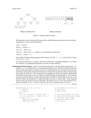 Lecture Notes CMSC 251
3
2
1 5 6 7 8 9
4 13
12
11
10
6 7
10
16 14 10 8 7 9 4
2 1
3
n=13
m=10
Heap as an array
9
8
9
5
4
3
2
1
16
Heap as a binary tree
14
3
10
8 7
1
4
2
Figure 12: Storing a heap in an array.
We claim that to access elements of the heap involves simple arithmetic operations on the array indices.
In particular it is easy to see the following.
Left(i) : return 2i.
Right(i) : return 2i + 1.
Parent(i) : return bi/2c.
IsLeaf (i) : return Left(i)  m. (That is, if i’s left child is not in the tree.)
IsRoot(i) : return i == 1.
For example, the heap ordering property can be stated as “for all i, 1 ≤ i ≤ n, if (not IsRoot(i)) then
A[Parent(i)] ≥ A[i]”.
So is a heap a binary tree or an array? The answer is that from a conceptual standpoint, it is a binary
tree. However, it is implemented (typically) as an array for space efficiency.
Maintaining the Heap Property: There is one principal operation for maintaining the heap property. It is
called Heapify. (In other books it is sometimes called sifting down.) The idea is that we are given an
element of the heap which we suspect may not be in valid heap order, but we assume that all of other
the elements in the subtree rooted at this element are in heap order. In particular this root element may
be too small. To fix this we “sift” it down the tree by swapping it with one of its children. Which child?
We should take the larger of the two children to satisfy the heap ordering property. This continues
recursively until the element is either larger than both its children or until its falls all the way to the
leaf level. Here is the pseudocode. It is given the heap in the array A, and the index i of the suspected
element, and m the current active size of the heap. The element A[max] is set to the maximum of A[i]
and it two children. If max 6= i then we swap A[i] and A[max] and then recurse on A[max].
Heapify
Heapify(array A, int i, int m) { // sift down A[i] in A[1..m]
l = Left(i) // left child
r = Right(i) // right child
max = i
if (l = m and A[l]  A[max]) max = l // left child exists and larger
if (r = m and A[r]  A[max]) max = r // right child exists and larger
if (max != i) { // if either child larger
swap A[i] with A[max] // swap with larger child
Heapify(A, max, m) // and recurse
}
}
42
 