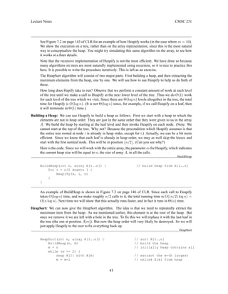 Lecture Notes CMSC 251
See Figure 7.2 on page 143 of CLR for an example of how Heapify works (in the case where m = 10).
We show the execution on a tree, rather than on the array representation, since this is the most natural
way to conceptualize the heap. You might try simulating this same algorithm on the array, to see how
it works at a finer details.
Note that the recursive implementation of Heapify is not the most efficient. We have done so because
many algorithms on trees are most naturally implemented using recursion, so it is nice to practice this
here. It is possible to write the procedure iteratively. This is left as an exercise.
The HeapSort algorithm will consist of two major parts. First building a heap, and then extracting the
maximum elements from the heap, one by one. We will see how to use Heapify to help us do both of
these.
How long does Hepify take to run? Observe that we perform a constant amount of work at each level
of the tree until we make a call to Heapify at the next lower level of the tree. Thus we do O(1) work
for each level of the tree which we visit. Since there are Θ(log n) levels altogether in the tree, the total
time for Heapify is O(log n). (It is not Θ(log n) since, for example, if we call Heapify on a leaf, then
it will terminate in Θ(1) time.)
Building a Heap: We can use Heapify to build a heap as follows. First we start with a heap in which the
elements are not in heap order. They are just in the same order that they were given to us in the array
A. We build the heap by starting at the leaf level and then invoke Heapify on each node. (Note: We
cannot start at the top of the tree. Why not? Because the precondition which Heapify assumes is that
the entire tree rooted at node i is already in heap order, except for i.) Actually, we can be a bit more
efficient. Since we know that each leaf is already in heap order, we may as well skip the leaves and
start with the first nonleaf node. This will be in position bn/2c. (Can you see why?)
Here is the code. Since we will work with the entire array, the parameter m for Heapify, which indicates
the current heap size will be equal to n, the size of array A, in all the calls.
BuildHeap
BuildHeap(int n, array A[1..n]) { // build heap from A[1..n]
for i = n/2 downto 1 {
Heapify(A, i, n)
}
}
An example of BuildHeap is shown in Figure 7.3 on page 146 of CLR. Since each call to Heapify
takes O(log n) time, and we make roughly n/2 calls to it, the total running time is O((n/2) log n) =
O(n log n). Next time we will show that this actually runs faster, and in fact it runs in Θ(n) time.
HeapSort: We can now give the HeapSort algorithm. The idea is that we need to repeatedly extract the
maximum item from the heap. As we mentioned earlier, this element is at the root of the heap. But
once we remove it we are left with a hole in the tree. To fix this we will replace it with the last leaf in
the tree (the one at position A[m]). But now the heap order will very likely be destroyed. So we will
just apply Heapify to the root to fix everything back up.
HeapSort
HeapSort(int n, array A[1..n]) { // sort A[1..n]
BuildHeap(n, A) // build the heap
m = n // initially heap contains all
while (m = 2) {
swap A[1] with A[m] // extract the m-th largest
m = m-1 // unlink A[m] from heap
43
 