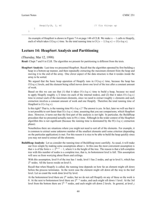 Lecture Notes CMSC 251
Heapify(A, 1, m) // fix things up
}
}
An example of HeapSort is shown in Figure 7.4 on page 148 of CLR. We make n − 1 calls to Heapify,
each of which takes O(log n) time. So the total running time is O((n − 1) log n) = O(n log n).
Lecture 14: HeapSort Analysis and Partitioning
(Thursday, Mar 12, 1998)
Read: Chapt 7 and 8 in CLR. The algorithm we present for partitioning is different from the texts.
HeapSort Analysis: Last time we presented HeapSort. Recall that the algorithm operated by first building a
heap in a bottom-up manner, and then repeatedly extracting the maximum element from the heap and
moving it to the end of the array. One clever aspect of the data structure is that it resides inside the
array to be sorted.
We argued that the basic heap operation of Heapify runs in O(log n) time, because the heap has
O(log n) levels, and the element being sifted moves down one level of the tree after a constant amount
of work.
Based on this we can see that (1) that it takes O(n log n) time to build a heap, because we need
to apply Heapify roughly n/2 times (to each of the internal nodes), and (2) that it takes O(n log n)
time to extract each of the maximum elements, since we need to extract roughly n elements and each
extraction involves a constant amount of work and one Heapify. Therefore the total running time of
HeapSort is O(n log n).
Is this tight? That is, is the running time Θ(n log n)? The answer is yes. In fact, later we will see that it
is not possible to sort faster than Ω(n log n) time, assuming that you use comparisons, which HeapSort
does. However, it turns out that the first part of the analysis is not tight. In particular, the BuildHeap
procedure that we presented actually runs in Θ(n) time. Although in the wider context of the HeapSort
algorithm this is not significant (because the running time is dominated by the Θ(n log n) extraction
phase).
Nonetheless there are situations where you might not need to sort all of the elements. For example, it
is common to extract some unknown number of the smallest elements until some criterion (depending
on the particular application) is met. For this reason it is nice to be able to build the heap quickly since
you may not need to extract all the elements.
BuildHeap Analysis: Let us consider the running time of BuildHeap more carefully. As usual, it will make
our lives simple by making some assumptions about n. In this case the most convenient assumption is
that n is of the form n = 2h+1
− 1, where h is the height of the tree. The reason is that a left-complete
tree with this number of nodes is a complete tree, that is, its bottommost level is full. This assumption
will save us from worrying about floors and ceilings.
With this assumption, level 0 of the tree has 1 node, level 1 has 2 nodes, and up to level h, which has
2h
nodes. All the leaves reside on level h.
Recall that when Heapify is called, the running time depends on how far an element might sift down
before the process terminates. In the worst case the element might sift down all the way to the leaf
level. Let us count the work done level by level.
At the bottommost level there are 2h
nodes, but we do not call Heapify on any of these so the work is
0. At the next to bottommost level there are 2h−1
nodes, and each might sift down 1 level. At the 3rd
level from the bottom there are 2h−2
nodes, and each might sift down 2 levels. In general, at level j
44
 