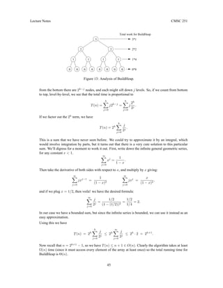 Lecture Notes CMSC 251
0 0 0 0 0 0
2*2
0 0*8
1*4
3*1
Total work for BuildHeap
2
0
1
1
1
1
2
3
Figure 13: Analysis of BuildHeap.
from the bottom there are 2h−j
nodes, and each might sift down j levels. So, if we count from bottom
to top, level-by-level, we see that the total time is proportional to
T(n) =
h
X
j=0
j2h−j
=
h
X
j=0
j
2h
2j
.
If we factor out the 2h
term, we have
T(n) = 2h
h
X
j=0
j
2j
.
This is a sum that we have never seen before. We could try to approximate it by an integral, which
would involve integration by parts, but it turns out that there is a very cute solution to this particular
sum. We’ll digress for a moment to work it out. First, write down the infinite general geometric series,
for any constant x  1.
∞
X
j=0
xj
=
1
1 − x
.
Then take the derivative of both sides with respect to x, and multiply by x giving:
∞
X
j=0
jxj−1
=
1
(1 − x)2
∞
X
j=0
jxj
=
x
(1 − x)2
,
and if we plug x = 1/2, then voila! we have the desired formula:
∞
X
j=0
j
2j
=
1/2
(1 − (1/2))2
=
1/2
1/4
= 2.
In our case we have a bounded sum, but since the infinite series is bounded, we can use it instead as an
easy approximation.
Using this we have
T(n) = 2h
h
X
j=0
j
2j
≤ 2h
∞
X
j=0
j
2j
≤ 2h
· 2 = 2h+1
.
Now recall that n = 2h+1
− 1, so we have T(n) ≤ n + 1 ∈ O(n). Clearly the algorithm takes at least
Ω(n) time (since it must access every element of the array at least once) so the total running time for
BuildHeap is Θ(n).
45
 