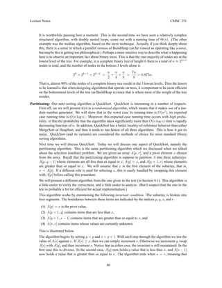 Lecture Notes CMSC 251
It is worthwhile pausing here a moment. This is the second time we have seen a relatively complex
structured algorithm, with doubly nested loops, come out with a running time of Θ(n). (The other
example was the median algorithm, based on the sieve technique. Actually if you think deeply about
this, there is a sense in which a parallel version of BuildHeap can be viewed as operating like a sieve,
but maybe this is getting too philosophical.) Perhaps a more intuitive way to describe what is happening
here is to observe an important fact about binary trees. This is that the vast majority of nodes are at the
lowest level of the tree. For example, in a complete binary tree of height h there is a total of n ≈ 2h+1
nodes in total, and the number of nodes in the bottom 3 levels alone is
2h
+ 2h−1
+ 2h−2
=
n
2
+
n
4
+
n
8
=
7n
8
= 0.875n.
That is, almost 90% of the nodes of a complete binary tree reside in the 3 lowest levels. Thus the lesson
to be learned is that when designing algorithms that operate on trees, it is important to be most efficient
on the bottommost levels of the tree (as BuildHeap is) since that is where most of the weight of the tree
resides.
Partitioning: Our next sorting algorithm is QuickSort. QuickSort is interesting in a number of respects.
First off, (as we will present it) it is a randomized algorithm, which means that it makes use of a ran-
dom number generator. We will show that in the worst case its running time is O(n2
), its expected
case running time is O(n log n). Moreover, this expected case running time occurs with high proba-
bility, in that the probability that the algorithm takes significantly more than O(n log n) time is rapidly
decreasing function of n. In addition, QuickSort has a better locality-of-reference behavior than either
MergeSort or HeapSort, and thus it tends to run fastest of all three algorithms. This is how it got its
name. QuickSort (and its variants) are considered the methods of choice for most standard library
sorting algorithms.
Next time we will discuss QuickSort. Today we will discuss one aspect of QuickSort, namely the
partitioning algorithm. This is the same partitioning algorithm which we discussed when we talked
about the selection (median) problem. We are given an array A[p..r], and a pivot element x chosen
from the array. Recall that the partitioning algorithm is suppose to partition A into three subarrays:
A[p..q − 1] whose elements are all less than or equal to x, A[q] = x, and A[q + 1..r] whose elements
are greater than or equal to x. We will assume that x is the first element of the subarray, that is,
x = A[p]. If a different rule is used for selecting x, this is easily handled by swapping this element
with A[p] before calling this procedure.
We will present a different algorithm from the one given in the text (in Section 8.1). This algorithm is
a little easier to verify the correctness, and a little easier to analyze. (But I suspect that the one in the
text is probably a bit for efficient for actual implementation.)
This algorithm works by maintaining the following invariant condition. The subarray is broken into
four segments. The boundaries between these items are indicated by the indices p, q, s, and r.
(1) A[p] = x is the pivot value,
(2) A[p + 1..q] contains items that are less than x,
(3) A[q + 1..s − 1] contains items that are greater than or equal to x, and
(4) A[s..r] contains items whose values are currently unknown.
This is illustrated below.
The algorithm begins by setting q = p and s = p + 1. With each step through the algorithm we test the
value of A[s] against x. If A[s] ≥ x, then we can simply increment s. Otherwise we increment q, swap
A[s] with A[q], and then increment s. Notice that in either case, the invariant is still maintained. In the
first case this is obvious. In the second case, A[q] now holds a value that is less than x, and A[s − 1]
now holds a value that is greater than or equal to x. The algorithm ends when s = r, meaning that
46
 