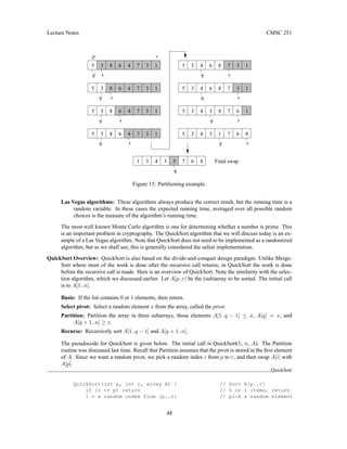 Lecture Notes CMSC 251
Final swap
3
7 1
q
8
4
s
5 3 7
3
6
s
4 8
q
1
7 3
6
5 3
3
1
5 3 7 1
8
4
s
q
6
3
5
4 6
q
8
1
s
3 7
4 6
3
q
8
p r
5 3 8 6 4 3
q s
1
7
5 3 8 6 4 3
q
7 1
s
5 3 8 6 4 3
q
7 1
s
5
5 3 8 6 4 3
s
q
7 1
Figure 15: Partitioning example.
Las Vegas algorithms: These algorithms always produce the correct result, but the running time is a
random variable. In these cases the expected running time, averaged over all possible random
choices is the measure of the algorithm’s running time.
The most well known Monte Carlo algorithm is one for determining whether a number is prime. This
is an important problem in cryptography. The QuickSort algorithm that we will discuss today is an ex-
ample of a Las Vegas algorithm. Note that QuickSort does not need to be implemented as a randomized
algorithm, but as we shall see, this is generally considered the safest implementation.
QuickSort Overview: QuickSort is also based on the divide-and-conquer design paradigm. Unlike Merge-
Sort where most of the work is done after the recursive call returns, in QuickSort the work is done
before the recursive call is made. Here is an overview of QuickSort. Note the similarity with the selec-
tion algorithm, which we discussed earlier. Let A[p..r] be the (sub)array to be sorted. The initial call
is to A[1..n].
Basis: If the list contains 0 or 1 elements, then return.
Select pivot: Select a random element x from the array, called the pivot.
Partition: Partition the array in three subarrays, those elements A[1..q − 1] ≤ x, A[q] = x, and
A[q + 1..n] ≥ x.
Recurse: Recursively sort A[1..q − 1] and A[q + 1..n].
The pseudocode for QuickSort is given below. The initial call is QuickSort(1, n, A). The Partition
routine was discussed last time. Recall that Partition assumes that the pivot is stored in the first element
of A. Since we want a random pivot, we pick a random index i from p to r, and then swap A[i] with
A[p].
QuickSort
QuickSort(int p, int r, array A) { // Sort A[p..r]
if (r = p) return // 0 or 1 items, return
i = a random index from [p..r] // pick a random element
48
 