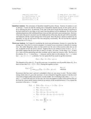 Lecture Notes CMSC 251
swap A[i] with A[p] // swap pivot into A[p]
q = Partition(p, r, A) // partition A about pivot
QuickSort(p, q-1, A) // sort A[p..q-1]
QuickSort(q+1, r, A) // sort A[q+1..r]
}
QuickSort Analysis: The correctness of QuickSort should be pretty obvious. However its analysis is not
so obvious. It turns out that the running time of QuickSort depends heavily on how good a job we
do in selecting the pivot. In particular, if the rank of the pivot (recall that this means its position in
the final sorted list) is very large or very small, then the partition will be unbalanced. We will see that
unbalanced partitions (like unbalanced binary trees) are bad, and result is poor running times. However,
if the rank of the pivot is anywhere near the middle portion of the array, then the split will be reasonably
well balanced, and the overall running time will be good. Since the pivot is chosen at random by our
algorithm, we may do well most of the time and poorly occasionally. We will see that the expected
running time is O(n log n).
Worst-case Analysis: Let’s begin by considering the worst-case performance, because it is easier than the
average case. Since this is a recursive program, it is natural to use a recurrence to describe its running
time. But unlike MergeSort, where we had control over the sizes of the recursive calls, here we do
not. It depends on how the pivot is chosen. Suppose that we are sorting an array of size n, A[1..n],
and further suppose that the pivot that we select is of rank q, for some q in the range 1 to n. It takes
Θ(n) time to do the partitioning and other overhead, and we make two recursive calls. The first is to
the subarray A[1..q − 1] which has q − 1 elements, and the other is to the subarray A[q + 1..n] which
has r − (q + 1) + 1 = r − q elements. So if we ignore the Θ (as usual) we get the recurrence:
T(n) = T(q − 1) + T(n − q) + n.
This depends on the value of q. To get the worst case, we maximize over all possible values of q. As a
basis we have that T(0) = T(1) = Θ(1). Putting this together we have
T(n) =

1 if n ≤ 1
max1≤q≤n(T(q − 1) + T(n − q) + n) otherwise.
Recurrences that have max’s and min’s embedded in them are very messy to solve. The key is deter-
mining which value of q gives the maximum. (A rule of thumb of algorithm analysis is that the worst
cases tends to happen either at the extremes or in the middle. So I would plug in the value q = 1, q = n,
and q = n/2 and work each out.) In this case, the worst case happens at either of the extremes (but see
the book for a more careful analysis based on an analysis of the second derivative). If we expand the
recurrence in the case q = 1 we get:
T(n) ≤ T(0) + T(n − 1) + n = 1 + T(n − 1) + n
= T(n − 1) + (n + 1)
= T(n − 2) + n + (n + 1)
= T(n − 3) + (n − 1) + n + (n + 1)
= T(n − 4) + (n − 2) + (n − 1) + n + (n + 1)
= . . .
= T(n − k) +
k−2
X
i=−1
(n − i).
49
 
