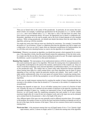 Lecture Notes CMSC 251
maximal = false; // P[i] is dominated by P[j]
break;
}
}
if (maximal) output P[i]; // no one dominated...output
}
}
There are no formal rules to the syntax of this pseudocode. In particular, do not assume that more
detail is better. For example, I omitted type specifications for the procedure Maxima and the variable
maximal, and I never defined what a Point data type is, since I felt that these are pretty clear
from context or just unimportant details. Of course, the appropriate level of detail is a judgement call.
Remember, algorithms are to be read by people, and so the level of detail depends on your intended
audience. When writing pseudocode, you should omit details that detract from the main ideas of the
algorithm, and just go with the essentials.
You might also notice that I did not insert any checking for consistency. For example, I assumed that
the points in P are all distinct. If there is a duplicate point then the algorithm may fail to output even
a single point. (Can you see why?) Again, these are important considerations for implementation, but
we will often omit error checking because we want to see the algorithm in its simplest form.
Correctness: Whenever you present an algorithm, you should also present a short argument for its correct-
ness. If the algorithm is tricky, then this proof should contain the explanations of why the tricks works.
In a simple case like the one above, there almost nothing that needs to be said. We simply implemented
the definition: a point is maximal if no other point dominates it.
Running Time Analysis: The main purpose of our mathematical analyses will be be measure the execution
time (and sometimes the space) of an algorithm. Obviously the running time of an implementation of
the algorithm would depend on the speed of the machine, optimizations of the compiler, etc. Since we
want to avoid these technology issues and treat algorithms as mathematical objects, we will only focus
on the pseudocode itself. This implies that we cannot really make distinctions between algorithms
whose running times differ by a small constant factor, since these algorithms may be faster or slower
depending on how well they exploit the particular machine and compiler. How small is small? To
make matters mathematically clean, let us just ignore all constant factors in analyzing running times.
We’ll see later why even with this big assumption, we can still make meaningful comparisons between
algorithms.
In this case we might measure running time by counting the number of steps of pseudocode that are
executed, or the number of times that an element of P is accessed, or the number of comparisons that
are performed.
Running time depends on input size. So we will define running time in terms of a function of input
size. Formally, the input size is defined to be the number of characters in the input file, assuming some
reasonable encoding of inputs (e.g. numbers are represented in base 10 and separated by a space).
However, we will usually make the simplifying assumption that each number is of some constant
maximum length (after all, it must fit into one computer word), and so the input size can be estimated
up to constant factor by the parameter n, that is, the length of the array P.
Also, different inputs of the same size may generally result in different execution times. (For example,
in this problem, the number of times we execute the inner loop before breaking out depends not only on
the size of the input, but the structure of the input.) There are two common criteria used in measuring
running times:
Worst-case time: is the maximum running time over all (legal) inputs of size n? Let I denote a legal
input instance, and let |I| denote its length, and let T(I) denote the running time of the algorithm
5
 