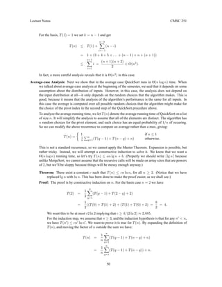 Lecture Notes CMSC 251
For the basis, T(1) = 1 we set k = n − 1 and get
T(n) ≤ T(1) +
n−3
X
i=−1
(n − i)
= 1 + (3 + 4 + 5 + . . . + (n − 1) + n + (n + 1))
≤
n+1
X
i=1
i =
(n + 1)(n + 2)
2
∈ O(n2
).
In fact, a more careful analysis reveals that it is Θ(n2
) in this case.
Average-case Analysis: Next we show that in the average case QuickSort runs in Θ(n log n) time. When
we talked about average-case analysis at the beginning of the semester, we said that it depends on some
assumption about the distribution of inputs. However, in this case, the analysis does not depend on
the input distribution at all—it only depends on the random choices that the algorithm makes. This is
good, because it means that the analysis of the algorithm’s performance is the same for all inputs. In
this case the average is computed over all possible random choices that the algorithm might make for
the choice of the pivot index in the second step of the QuickSort procedure above.
To analyze the average running time, we let T(n) denote the average running time of QuickSort on a list
of size n. It will simplify the analysis to assume that all of the elements are distinct. The algorithm has
n random choices for the pivot element, and each choice has an equal probability of 1/n of occuring.
So we can modify the above recurrence to compute an average rather than a max, giving:
T(n) =

1 if n ≤ 1
1
n
Pn
q=1(T(q − 1) + T(n − q) + n) otherwise.
This is not a standard recurrence, so we cannot apply the Master Theorem. Expansion is possible, but
rather tricky. Instead, we will attempt a constructive induction to solve it. We know that we want a
Θ(n log n) running time, so let’s try T(n) ≤ an lg n + b. (Properly we should write dlg ne because
unlike MergeSort, we cannot assume that the recursive calls will be made on array sizes that are powers
of 2, but we’ll be sloppy because things will be messy enough anyway.)
Theorem: There exist a constant c such that T(n) ≤ cn ln n, for all n ≥ 2. (Notice that we have
replaced lg n with ln n. This has been done to make the proof easier, as we shall see.)
Proof: The proof is by constructive induction on n. For the basis case n = 2 we have
T(2) =
1
2
2
X
q=1
(T(q − 1) + T(2 − q) + 2)
=
1
2
((T(0) + T(1) + 2) + (T(1) + T(0) + 2) =
8
2
= 4.
We want this to be at most c2 ln 2 implying that c ≥ 4/(2 ln 2) ≈ 2.885.
For the induction step, we assume that n ≥ 3, and the induction hypothesis is that for any n0
 n,
we have T(n0
) ≤ cn0
ln n0
. We want to prove it is true for T(n). By expanding the definition of
T(n), and moving the factor of n outside the sum we have:
T(n) =
1
n
n
X
q=1
(T(q − 1) + T(n − q) + n)
=
1
n
n
X
q=1
(T(q − 1) + T(n − q)) + n.
50
 