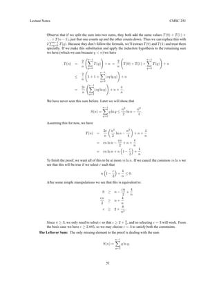 Lecture Notes CMSC 251
Observe that if we split the sum into two sums, they both add the same values T(0) + T(1) +
. . . + T(n − 1), just that one counts up and the other counts down. Thus we can replace this with
2
Pn−1
q=0 T(q). Because they don’t follow the formula, we’ll extract T(0) and T(1) and treat them
specially. If we make this substitution and apply the induction hypothesis to the remaining sum
we have (which we can because q  n) we have
T(n) =
2
n
n−1
X
q=0
T(q)
!
+ n =
2
n
T(0) + T(1) +
n−1
X
q=2
T(q)
!
+ n
≤
2
n
1 + 1 +
n−1
X
q=2
(cq lg q)
!
+ n
=
2c
n
n−1
X
q=2
(cq ln q)
!
+ n +
4
n
.
We have never seen this sum before. Later we will show that
S(n) =
n−1
X
q=2
q ln q ≤
n2
2
ln n −
n2
4
.
Assuming this for now, we have
T(n) =
2c
n

n2
2
ln n −
n2
4

+ n +
4
n
= cn ln n −
cn
2
+ n +
4
n
= cn ln n + n

1 −
c
2

+
4
n
.
To finish the proof, we want all of this to be at most cn ln n. If we cancel the common cn ln n we
see that this will be true if we select c such that
n

1 −
c
2

+
4
n
≤ 0.
After some simple manipulations we see that this is equivalent to:
0 ≥ n −
cn
2
+
4
n
cn
2
≥ n +
4
n
c ≥ 2 +
8
n2
.
Since n ≥ 3, we only need to select c so that c ≥ 2 + 8
9 , and so selecting c = 3 will work. From
the basis case we have c ≥ 2.885, so we may choose c = 3 to satisfy both the constraints.
The Leftover Sum: The only missing element to the proof is dealing with the sum
S(n) =
n−1
X
q=2
q ln q.
51
 