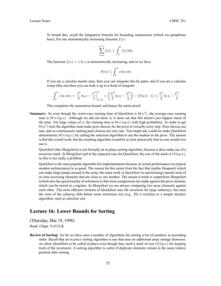 Lecture Notes CMSC 251
To bound this, recall the integration formula for bounding summations (which we paraphrase
here). For any monotonically increasing function f(x)
b−1
X
i=a
f(i) ≤
Z b
a
f(x)dx.
The function f(x) = x ln x is monotonically increasing, and so we have
S(n) ≤
Z n
2
x ln xdx.
If you are a calculus macho man, then you can integrate this by parts, and if you are a calculus
wimp (like me) then you can look it up in a book of integrals
Z n
2
x ln xdx =
x2
2
ln x −
x2
4
n
x=2
=

n2
2
ln n −
n2
4

− (2 ln 2 − 1) ≤
n2
2
ln n −
n2
4
.
This completes the summation bound, and hence the entire proof.
Summary: So even though the worst-case running time of QuickSort is Θ(n2
), the average-case running
time is Θ(n log n). Although we did not show it, it turns out that this doesn’t just happen much of
the time. For large values of n, the running time is Θ(n log n) with high probability. In order to get
Θ(n2
) time the algorithm must make poor choices for the pivot at virtually every step. Poor choices are
rare, and so continuously making poor choices are very rare. You might ask, could we make QuickSort
deterministic Θ(n log n) by calling the selection algorithm to use the median as the pivot. The answer
is that this would work, but the resulting algorithm would be so slow practically that no one would ever
use it.
QuickSort (like MergeSort) is not formally an in-place sorting algorithm, because it does make use of a
recursion stack. In MergeSort and in the expected case for QuickSort, the size of the stack is O(log n),
so this is not really a problem.
QuickSort is the most popular algorithm for implementation because its actual performance (on typical
modern architectures) is so good. The reason for this stems from the fact that (unlike Heapsort) which
can make large jumps around in the array, the main work in QuickSort (in partitioning) spends most of
its time accessing elements that are close to one another. The reason it tends to outperform MergeSort
(which also has good locality of reference) is that most comparisons are made against the pivot element,
which can be stored in a register. In MergeSort we are always comparing two array elements against
each other. The most efficient versions of QuickSort uses the recursion for large subarrays, but once
the sizes of the subarray falls below some minimum size (e.g. 20) it switches to a simple iterative
algorithm, such as selection sort.
Lecture 16: Lower Bounds for Sorting
(Thursday, Mar 19, 1998)
Read: Chapt. 9 of CLR.
Review of Sorting: So far we have seen a number of algorithms for sorting a list of numbers in ascending
order. Recall that an in-place sorting algorithm is one that uses no additional array storage (however,
we allow QuickSort to be called in-place even though they need a stack of size O(log n) for keeping
track of the recursion). A sorting algorithm is stable if duplicate elements remain in the same relative
position after sorting.
52
 