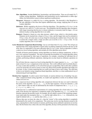 Lecture Notes CMSC 251
Slow Algorithms: Include BubbleSort, InsertionSort, and SelectionSort. These are all simple Θ(n2
)
in-place sorting algorithms. BubbleSort and InsertionSort can be implemented as stable algo-
rithms, but SelectionSort cannot (without significant modifications).
Mergesort: Mergesort is a stable Θ(n log n) sorting algorithm. The downside is that MergeSort is
the only algorithm of the three that requires additional array storage, implying that it is not an
in-place algorithm.
Quicksort: Widely regarded as the fastest of the fast algorithms. This algorithm is O(n log n) in the
expected case, and O(n2
) in the worst case. The probability that the algorithm takes asymptoti-
cally longer (assuming that the pivot is chosen randomly) is extremely small for large n. It is an
(almost) in-place sorting algorithm but is not stable.
Heapsort: Heapsort is based on a nice data structure, called a heap, which is a fast priority queue.
Elements can be inserted into a heap in O(log n) time, and the largest item can be extracted in
O(log n) time. (It is also easy to set up a heap for extracting the smallest item.) If you only want
to extract the k largest values, a heap can allow you to do this is O(n + k log n) time. It is an
in-place algorithm, but it is not stable.
Lower Bounds for Comparison-Based Sorting: Can we sort faster than O(n log n) time? We will give an
argument that if the sorting algorithm is based solely on making comparisons between the keys in the
array, then it is impossible to sort more efficiently than Ω(n log n) time. Such an algorithm is called a
comparison-based sorting algorithm, and includes all of the algorithms given above.
Virtually all known general purpose sorting algorithms are based on making comparisons, so this is
not a very restrictive assumption. This does not preclude the possibility of a sorting algorithm whose
actions are determined by other types of operations, for example, consulting the individual bits of
numbers, performing arithmetic operations, indexing into an array based on arithmetic operations on
keys.
We will show that any comparison-based sorting algorithm for a input sequence ha1, a2, . . . , ani must
make at least Ω(n log n) comparisons in the worst-case. This is still a difficult task if you think about it.
It is easy to show that a problem can be solved fast (just give an algorithm). But to show that a problem
cannot be solved fast you need to reason in some way about all the possible algorithms that might ever
be written. In fact, it seems surprising that you could even hope to prove such a thing. The catch here
is that we are limited to using comparison-based algorithms, and there is a clean mathematical way of
characterizing all such algorithms.
Decision Tree Argument: In order to prove lower bounds, we need an abstract way of modeling “any pos-
sible” comparison-based sorting algorithm, we model such algorithms in terms of an abstract model
called a decision tree.
In a comparison-based sorting algorithm only comparisons between the keys are used to determine
the action of the algorithm. Let ha1, a2, . . . , ani be the input sequence. Given two elements, ai and
aj, their relative order can only be determined by the results of comparisons like ai  aj, ai ≤ aj,
ai = aj, ai ≥ aj, and ai  aj.
A decision tree is a mathematical representation of a sorting algorithm (for a fixed value of n). Each
node of the decision tree represents a comparison made in the algorithm (e.g., a4 : a7), and the two
branches represent the possible results, for example, the left subtree consists of the remaining compar-
isons made under the assumption that a4 ≤ a7 and the right subtree for a4  a7. (Alternatively, one
might be labeled with a4  a7 and the other with a4 ≥ a7.)
Observe that once we know the value of n, then the “action” of the sorting algorithm is completely
determined by the results of its comparisons. This action may involve moving elements around in the
array, copying them to other locations in memory, performing various arithmetic operations on non-key
data. But the bottom-line is that at the end of the algorithm, the keys will be permuted in the final array
53
 