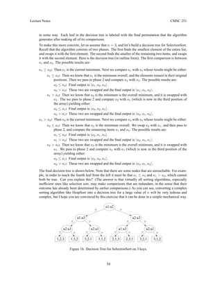 Lecture Notes CMSC 251
in some way. Each leaf in the decision tree is labeled with the final permutation that the algorithm
generates after making all of its comparisons.
To make this more concrete, let us assume that n = 3, and let’s build a decision tree for SelectionSort.
Recall that the algorithm consists of two phases. The first finds the smallest element of the entire list,
and swaps it with the first element. The second finds the smaller of the remaining two items, and swaps
it with the second element. Here is the decision tree (in outline form). The first comparison is between
a1 and a2. The possible results are:
a1 ≤ a2: Then a1 is the current minimum. Next we compare a1 with a3 whose results might be either:
a1 ≤ a3: Then we know that a1 is the minimum overall, and the elements remain in their original
positions. Then we pass to phase 2 and compare a2 with a3. The possible results are:
a2 ≤ a3: Final output is ha1, a2, a3i.
a2  a3: These two are swapped and the final output is ha1, a3, a2i.
a1  a3: Then we know that a3 is the minimum is the overall minimum, and it is swapped with
a1. The we pass to phase 2 and compare a2 with a1 (which is now in the third position of
the array) yielding either:
a2 ≤ a1: Final output is ha3, a2, a1i.
a2  a1: These two are swapped and the final output is ha3, a1, a2i.
a1  a2: Then a2 is the current minimum. Next we compare a2 with a3 whose results might be either:
a2 ≤ a3: Then we know that a2 is the minimum overall. We swap a2 with a1, and then pass to
phase 2, and compare the remaining items a1 and a3. The possible results are:
a1 ≤ a3: Final output is ha2, a1, a3i.
a1  a3: These two are swapped and the final output is ha2, a3, a1i.
a2  a3: Then we know that a3 is the minimum is the overall minimum, and it is swapped with
a1. We pass to phase 2 and compare a2 with a1 (which is now in the third position of the
array) yielding either:
a2 ≤ a1: Final output is ha3, a2, a1i.
a2  a1: These two are swapped and the final output is ha3, a1, a2i.
The final decision tree is shown below. Note that there are some nodes that are unreachable. For exam-
ple, in order to reach the fourth leaf from the left it must be that a1 ≤ a2 and a1  a2, which cannot
both be true. Can you explain this? (The answer is that virtually all sorting algorithms, especially
inefficient ones like selection sort, may make comparisons that are redundant, in the sense that their
outcome has already been determined by earlier comparisons.) As you can see, converting a complex
sorting algorithm like HeapSort into a decision tree for a large value of n will be very tedious and
complex, but I hope you are convinced by this exercise that it can be done in a simple mechanical way.
3,1,2
3,2,1
3,1,2
3,2,1
a2:a1

a2:a1






a2:a3
a1:a3
2,3,1
2,1,3
1,3,2
1,2,3
a2:a3
a1:a2







a1:a3
Figure 16: Decision Tree for SelectionSort on 3 keys.
54
 