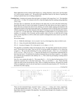 Lecture Notes CMSC 251
Many applications involve sorting small integers (e.g. sorting characters, exam scores, last four digits
of a social security number, etc.). We present three algorithms based on the theme of speeding up
sorting in special cases, by not making comparisons.
Counting Sort: Counting sort assumes that each input is an integer in the range from 1 to k. The algorithm
sorts in Θ(n + k) time. If k is known to be Θ(n), then this implies that the resulting sorting algorithm
is Θ(n) time.
The basic idea is to determine, for each element in the input array, its rank in the final sorted array.
Recall that the rank of a item is the number of elements in the array that are less than or equal to it.
Notice that once you know the rank of every element, you sort by simply copying each element to the
appropriate location of the final sorted output array. The question is how to find the rank of an element
without comparing it to the other elements of the array? Counting sort uses the following three arrays.
As usual A[1..n] is the input array. Recall that although we usually think of A as just being a list of
numbers, it is actually a list of records, and the numeric value is the key on which the list is being
sorted. In this algorithm we will be a little more careful to distinguish the entire record A[j] from the
key A[j].key.
We use three arrays:
A[1..n] : Holds the initial input. A[j] is a record. A[j].key is the integer key value on which to sort.
B[1..n] : Array of records which holds the sorted output.
R[1..k] : An array of integers. R[x] is the rank of x in A, where x ∈ [1..k].
The algorithm is remarkably simple, but deceptively clever. The algorithm operates by first construct-
ing R. We do this in two steps. First we set R[x] to be the number of elements of A[j] whose key
is equal to x. We can do this initializing R to zero, and then for each j, from 1 to n, we increment
R[A[j].key] by 1. Thus, if A[j].key = 5, then the 5th element of R is incremented, indicating that we
have seen one more 5. To determine the number of elements that are less than or equal to x, we replace
R[x] with the sum of elements in the subarray R[1..x]. This is done by just keeping a running total of
the elements of R.
Now R[x] now contains the rank of x. This means that if x = A[j].key then the final position of A[j]
should be at position R[x] in the final sorted array. Thus, we set B[R[x]] = A[j]. Notice that this
copies the entire record, not just the key value. There is a subtlety here however. We need to be careful
if there are duplicates, since we do not want them to overwrite the same location of B. To do this, we
decrement R[i] after copying.
Counting Sort
CountingSort(int n, int k, array A, array B) { // sort A[1..n] to B[1..n]
for x = 1 to k do R[x] = 0 // initialize R
for j = 1 to n do R[A[j].key]++ // R[x] = #(A[j] == x)
for x = 2 to k do R[x] += R[x-1] // R[x] = rank of x
for j = n downto 1 do { // move each element of A to B
x = A[j].key // x = key value
B[R[x]] = A[j] // R[x] is where to put it
R[x]-- // leave space for duplicates
}
}
There are four (unnested) loops, executed k times, n times, k − 1 times, and n times, respectively,
so the total running time is Θ(n + k) time. If k = O(n), then the total running time is Θ(n). The
figure below shows an example of the algorithm. You should trace through a few examples, to convince
yourself how it works.
56
 