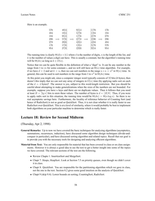 Lecture Notes CMSC 251
Here is an example.
576 49[4] 9[5]4 [1]76 176
494 19[4] 5[7]6 [1]94 194
194 95[4] 1[7]6 [2]78 278
296 =⇒ 57[6] =⇒ 2[7]8 =⇒ [2]96 =⇒ 296
278 29[6] 4[9]4 [4]94 494
176 17[6] 1[9]4 [5]76 576
954 27[8] 2[9]6 [9]54 954
The running time is clearly Θ(d(n + k)) where d is the number of digits, n is the length of the list, and
k is the number of values a digit can have. This is usually a constant, but the algorithm’s running time
will be Θ(dn) as long as k ∈ O(n).
Notice that we can be quite flexible in the definition of what a “digit” is. It can be any number in the
range from 1 to cn for some constant c, and we will still have an Θ(n) time algorithm. For example,
if we have d = 2 and set k = n, then we can sort numbers in the range n ∗ n = n2
in Θ(n) time. In
general, this can be used to sort numbers in the range from 1 to nd
in Θ(dn) time.
At this point you might ask, since a computer integer word typically consists of 32 bits (4 bytes), then
doesn’t this imply that we can sort any array of integers in O(n) time (by applying radix sort on each
of the d = 4 bytes)? The answer is yes, subject to this word-length restriction. But you should be
careful about attempting to make generalizations when the sizes of the numbers are not bounded. For
example, suppose you have n keys and there are no duplicate values. Then it follows that you need
at least B = dlg ne bits to store these values. The number of bytes is d = dB/8e. Thus, if you were
to apply radix sort in this situation, the running time would be Θ(dn) = Θ(n log n). So there is no
real asymptotic savings here. Furthermore, the locality of reference behavior of Counting Sort (and
hence of RadixSort) is not as good as QuickSort. Thus, it is not clear whether it is really faster to use
RadixSort over QuickSort. This is at a level of similarity, where it would probably be best to implement
both algorithms on your particular machine to determine which is really faster.
Lecture 18: Review for Second Midterm
(Thursday, Apr 2, 1998)
General Remarks: Up to now we have covered the basic techniques for analyzing algorithms (asymptotics,
summations, recurrences, induction), have discussed some algorithm design techniques (divide-and-
conquer in particular), and have discussed sorting algorithm and related topics. Recall that our goal is
to provide you with the necessary tools for designing and analyzing efficient algorithms.
Material from Text: You are only responsible for material that has been covered in class or on class assign-
ments. However it is always a good idea to see the text to get a better insight into some of the topics
we have covered. The relevant sections of the text are the following.
• Review Chapts 1: InsertionSort and MergeSort.
• Chapt 7: Heaps, HeapSort. Look at Section 7.5 on priority queues, even though we didn’t cover
it in class.
• Chapt 8: QuickSort. You are responsible for the partitioning algorithm which we gave in class,
not the one in the text. Section 8.2 gives some good intuition on the analysis of QuickSort.
• Chapt 9 (skip 9.4): Lower bounds on sorting, CountingSort, RadixSort.
58
 