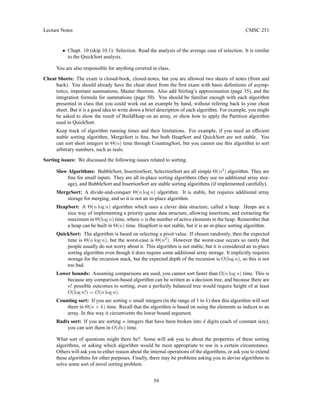 Lecture Notes CMSC 251
• Chapt. 10 (skip 10.1): Selection. Read the analysis of the average case of selection. It is similar
to the QuickSort analysis.
You are also responsible for anything covered in class.
Cheat Sheets: The exam is closed-book, closed-notes, but you are allowed two sheets of notes (front and
back). You should already have the cheat sheet from the first exam with basic definitions of asymp-
totics, important summations, Master theorem. Also add Stirling’s approximation (page 35), and the
integration formula for summations (page 50). You should be familiar enough with each algorithm
presented in class that you could work out an example by hand, without refering back to your cheat
sheet. But it is a good idea to write down a brief description of each algorithm. For example, you might
be asked to show the result of BuildHeap on an array, or show how to apply the Partition algorithm
used in QuickSort.
Keep track of algorithm running times and their limitations. For example, if you need an efficient
stable sorting algorithm, MergeSort is fine, but both HeapSort and QuickSort are not stable. You
can sort short integers in Θ(n) time through CountingSort, but you cannot use this algorithm to sort
arbitrary numbers, such as reals.
Sorting issues: We discussed the following issues related to sorting.
Slow Algorithms: BubbleSort, InsertionSort, SelectionSort are all simple Θ(n2
) algorithm. They are
fine for small inputs. They are all in-place sorting algorithms (they use no additional array stor-
age), and BubbleSort and InsertionSort are stable sorting algorithms (if implemented carefully).
MergeSort: A divide-and-conquer Θ(n log n) algorithm. It is stable, but requires additional array
storage for merging, and so it is not an in-place algorithm.
HeapSort: A Θ(n log n) algorithm which uses a clever data structure, called a heap. Heaps are a
nice way of implementing a priority queue data structure, allowing insertions, and extracting the
maximum in Θ(log n) time, where n is the number of active elements in the heap. Remember that
a heap can be built in Θ(n) time. HeapSort is not stable, but it is an in-place sorting algorithm.
QuickSort: The algorithm is based on selecting a pivot value. If chosen randomly, then the expected
time is Θ(n log n), but the worst-case is Θ(n2
). However the worst-case occurs so rarely that
people usually do not worry about it. This algorithm is not stable, but it is considered an in-place
sorting algorithm even though it does require some additional array storage. It implicitly requires
storage for the recursion stack, but the expected depth of the recursion is O(log n), so this is not
too bad.
Lower bounds: Assuming comparisons are used, you cannot sort faster than Ω(n log n) time. This is
because any comparison-based algorithm can be written as a decision tree, and because there are
n! possible outcomes to sorting, even a perfectly balanced tree would require height of at least
O(log n!) = O(n log n).
Counting sort: If you are sorting n small integers (in the range of 1 to k) then this algorithm will sort
them in Θ(n + k) time. Recall that the algorithm is based on using the elements as indices to an
array. In this way it circumvents the lower bound argument.
Radix sort: If you are sorting n integers that have been broken into d digits (each of constant size),
you can sort them in O(dn) time.
What sort of questions might there be? Some will ask you to about the properties of these sorting
algorithms, or asking which algorithm would be most appropriate to use in a certain circumstance.
Others will ask you to either reason about the internal operations of the algorithms, or ask you to extend
these algorithms for other purposes. Finally, there may be problems asking you to devise algorithms to
solve some sort of novel sorting problem.
59
 