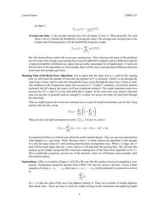 Lecture Notes CMSC 251
on input I.
Tworst(n) = max
|I|=n
T(I).
Average-case time: is the average running time over all inputs of size n? More generally, for each
input I, let p(I) denote the probability of seeing this input. The average-case running time is the
weight sum of running times, with the probability being the weight.
Tavg(n) =
X
|I|=n
p(I)T(I).
We will almost always work with worst-case running time. This is because for many of the problems
we will work with, average-case running time is just too difficult to compute, and it is difficult to specify
a natural probability distribution on inputs that are really meaningful for all applications. It turns out
that for most of the algorithms we will consider, there will be only a constant factor difference between
worst-case and average-case times.
Running Time of the Brute Force Algorithm: Let us agree that the input size is n, and for the running
time we will count the number of time that any element of P is accessed. Clearly we go through the
outer loop n times, and for each time through this loop, we go through the inner loop n times as well.
The condition in the if-statement makes four accesses to P. (Under C semantics, not all four need be
evaluated, but let’s ignore this since it will just complicate matters). The output statement makes two
accesses (to P[i].x and P[i].y) for each point that is output. In the worst case every point is maximal
(can you see how to generate such an example?) so these two access are made for each time through
the outer loop.
Thus we might express the worst-case running time as a pair of nested summations, one for the i-loop
and the other for the j-loop:
T(n) =
n
X
i=1

2 +
n
X
j=1
4

 .
These are not very hard summations to solve.
Pn
j=1 4 is just 4n, and so
T(n) =
n
X
i=1
(4n + 2) = (4n + 2)n = 4n2
+ 2n.
As mentioned before we will not care about the small constant factors. Also, we are most interested in
what happens as n gets large. Why? Because when n is small, almost any algorithm is fast enough.
It is only for large values of n that running time becomes an important issue. When n is large, the n2
term will be much larger than the n term, and so it will dominate the running time. We will sum this
analysis up by simply saying that the worst-case running time of the brute force algorithm is Θ(n2
).
This is called the asymptotic growth rate of the function. Later we will discuss more formally what
this notation means.
Summations: (This is covered in Chapter 3 of CLR.) We saw that this analysis involved computing a sum-
mation. Summations should be familiar from CMSC 150, but let’s review a bit here. Given a finite
sequence of values a1, a2, . . . , an, their sum a1 +a2 +· · ·+an can be expressed in summation notation
as
n
X
i=1
ai.
If n = 0, then the value of the sum is the additive identity, 0. There are a number of simple algebraic
facts about sums. These are easy to verify by simply writing out the summation and applying simple
6
 