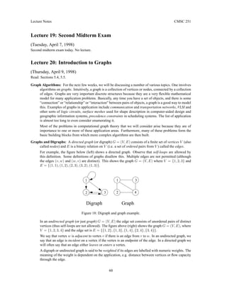 Lecture Notes CMSC 251
Lecture 19: Second Midterm Exam
(Tuesday, April 7, 1998)
Second midterm exam today. No lecture.
Lecture 20: Introduction to Graphs
(Thursday, April 9, 1998)
Read: Sections 5.4, 5.5.
Graph Algorithms: For the next few weeks, we will be discussing a number of various topics. One involves
algorithms on graphs. Intuitively, a graph is a collection of vertices or nodes, connected by a collection
of edges. Graphs are very important discrete structures because they are a very flexible mathematical
model for many application problems. Basically, any time you have a set of objects, and there is some
“connection” or “relationship” or “interaction” between pairs of objects, a graph is a good way to model
this. Examples of graphs in application include communication and transportation networks, VLSI and
other sorts of logic circuits, surface meshes used for shape description in computer-aided design and
geographic information systems, precedence constraints in scheduling systems. The list of application
is almost too long to even consider enumerating it.
Most of the problems in computational graph theory that we will consider arise because they are of
importance to one or more of these application areas. Furthermore, many of these problems form the
basic building blocks from which more complex algorithms are then built.
Graphs and Digraphs: A directed graph (or digraph) G = (V, E) consists of a finite set of vertices V (also
called nodes) and E is a binary relation on V (i.e. a set of ordered pairs from V ) called the edges.
For example, the figure below (left) shows a directed graph. Observe that self-loops are allowed by
this definition. Some definitions of graphs disallow this. Multiple edges are not permitted (although
the edges (v, w) and (w, v) are distinct). This shows the graph G = (V, E) where V = {1, 2, 3} and
E = {(1, 1), (1, 2), (2, 3), (3, 2), (1, 3)}.
Graph
Digraph
2 4
3
2
1
3
1
Figure 18: Digraph and graph example.
In an undirected graph (or just graph) G = (V, E) the edge set consists of unordered pairs of distinct
vertices (thus self-loops are not allowed). The figure above (right) shows the graph G = (V, E), where
V = {1, 2, 3, 4} and the edge set is E = {{1, 2}, {1, 3}, {1, 4}, {2, 4}, {3, 4}}.
We say that vertex w is adjacent to vertex v if there is an edge from v to w. In an undirected graph, we
say that an edge is incident on a vertex if the vertex is an endpoint of the edge. In a directed graph we
will often say that an edge either leaves or enters a vertex.
A digraph or undirected graph is said to be weighted if its edges are labelled with numeric weights. The
meaning of the weight is dependent on the application, e.g. distance between vertices or flow capacity
through the edge.
60
 