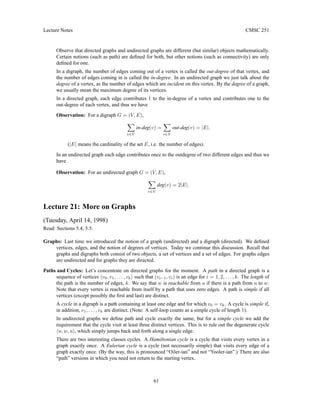 Lecture Notes CMSC 251
Observe that directed graphs and undirected graphs are different (but similar) objects mathematically.
Certain notions (such as path) are defined for both, but other notions (such as connectivity) are only
defined for one.
In a digraph, the number of edges coming out of a vertex is called the out-degree of that vertex, and
the number of edges coming in is called the in-degree. In an undirected graph we just talk about the
degree of a vertex, as the number of edges which are incident on this vertex. By the degree of a graph,
we usually mean the maximum degree of its vertices.
In a directed graph, each edge contributes 1 to the in-degree of a vertex and contributes one to the
out-degree of each vertex, and thus we have
Observation: For a digraph G = (V, E),
X
v∈V
in-deg(v) =
X
v∈V
out-deg(v) = |E|.
(|E| means the cardinality of the set E, i.e. the number of edges).
In an undirected graph each edge contributes once to the outdegree of two different edges and thus we
have
Observation: For an undirected graph G = (V, E),
X
v∈V
deg(v) = 2|E|.
Lecture 21: More on Graphs
(Tuesday, April 14, 1998)
Read: Sections 5.4, 5.5.
Graphs: Last time we introduced the notion of a graph (undirected) and a digraph (directed). We defined
vertices, edges, and the notion of degrees of vertices. Today we continue this discussion. Recall that
graphs and digraphs both consist of two objects, a set of vertices and a set of edges. For graphs edges
are undirected and for graphs they are directed.
Paths and Cycles: Let’s concentrate on directed graphs for the moment. A path in a directed graph is a
sequence of vertices hv0, v1, . . . , vki such that (vi−1, vi) is an edge for i = 1, 2, . . . , k. The length of
the path is the number of edges, k. We say that w is reachable from u if there is a path from u to w.
Note that every vertex is reachable from itself by a path that uses zero edges. A path is simple if all
vertices (except possibly the first and last) are distinct.
A cycle in a digraph is a path containing at least one edge and for which v0 = vk. A cycle is simple if,
in addition, v1, . . . , vk are distinct. (Note: A self-loop counts as a simple cycle of length 1).
In undirected graphs we define path and cycle exactly the same, but for a simple cycle we add the
requirement that the cycle visit at least three distinct vertices. This is to rule out the degenerate cycle
hu, w, ui, which simply jumps back and forth along a single edge.
There are two interesting classes cycles. A Hamiltonian cycle is a cycle that visits every vertex in a
graph exactly once. A Eulerian cycle is a cycle (not necessarily simple) that visits every edge of a
graph exactly once. (By the way, this is pronounced “Oiler-ian” and not “Yooler-ian”.) There are also
“path” versions in which you need not return to the starting vertex.
61
 