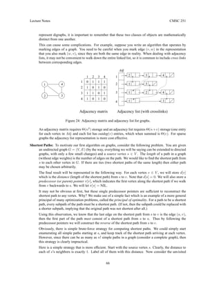 Lecture Notes CMSC 251
represent digraphs, it is important to remember that these two classes of objects are mathematically
distinct from one another.
This can cause some complications. For example, suppose you write an algorithm that operates by
marking edges of a graph. You need to be careful when you mark edge (v, w) in the representation
that you also mark (w, v), since they are both the same edge in reality. When dealing with adjacency
lists, it may not be convenient to walk down the entire linked list, so it is common to include cross links
between corresponding edges.
2
1
1 2 3
1
1
0
1
0
1
3
Adjacency list (with crosslinks)
Adjacency matrix
Adj
4
1
1 2 4
4
2
3
1
3
4
1
1
1
0
0
0
1
1
1 0
4
3
2
1
3
1
3
2
4
Figure 24: Adjacency matrix and adjacency list for graphs.
An adjacency matrix requires Θ(n2
) storage and an adjacency list requires Θ(n+e) storage (one entry
for each vertex in Adj and each list has outdeg(v) entries, which when summed is Θ(e). For sparse
graphs the adjacency list representation is more cost effective.
Shortest Paths: To motivate our first algorithm on graphs, consider the following problem. You are given
an undirected graph G = (V, E) (by the way, everything we will be saying can be extended to directed
graphs, with only a few small changes) and a source vertex s ∈ V . The length of a path in a graph
(without edge weights) is the number of edges on the path. We would like to find the shortest path from
s to each other vertex in G. If there are ties (two shortest paths of the same length) then either path
may be chosen arbitrarily.
The final result will be represented in the following way. For each vertex v ∈ V , we will store d[v]
which is the distance (length of the shortest path) from s to v. Note that d[s] = 0. We will also store a
predecessor (or parent) pointer π[v], which indicates the first vertex along the shortest path if we walk
from v backwards to s. We will let π[s] = NIL.
It may not be obvious at first, but these single predecessor pointers are sufficient to reconstruct the
shortest path to any vertex. Why? We make use of a simple fact which is an example of a more general
principal of many optimization problems, called the principal of optimality. For a path to be a shortest
path, every subpath of the path must be a shortest path. (If not, then the subpath could be replaced with
a shorter subpath, implying that the original path was not shortest after all.)
Using this observation, we know that the last edge on the shortest path from s to v is the edge (u, v),
then the first part of the path must consist of a shortest path from s to u. Thus by following the
predecessor pointers we will construct the reverse of the shortest path from s to v.
Obviously, there is simple brute-force strategy for computing shortest paths. We could simply start
enumerating all simple paths starting at s, and keep track of the shortest path arriving at each vertex.
However, since there can be as many as n! simple paths in a graph (consider a complete graph), then
this strategy is clearly impractical.
Here is a simple strategy that is more efficient. Start with the source vertex s. Clearly, the distance to
each of s’s neighbors is exactly 1. Label all of them with this distance. Now consider the unvisited
66
 
