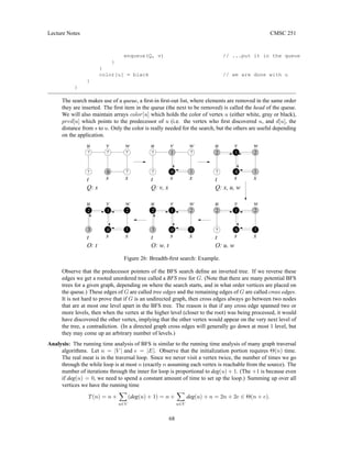 Lecture Notes CMSC 251
enqueue(Q, v) // ...put it in the queue
}
}
color[u] = black // we are done with u
}
}
The search makes use of a queue, a first-in first-out list, where elements are removed in the same order
they are inserted. The first item in the queue (the next to be removed) is called the head of the queue.
We will also maintain arrays color[u] which holds the color of vertex u (either white, gray or black),
pred[u] which points to the predecessor of u (i.e. the vertex who first discovered u, and d[u], the
distance from s to u. Only the color is really needed for the search, but the others are useful depending
on the application.
s
t
u v
Q: x, u, w
s
t
u v w
x
Q: w, t
s
t
u v w
x
Q: u, w
Q: v, x
w
x
s
t
u v w
x s
t
u v w
x
Q: s
t
u v w
x
s
Q: t
?
?
?
1
0 1
?
2
2
1
1
0
2 2
1
0
1
1
3
2
?
?
?
?
? 0
0
1
1
3
2 2
2
? 0 1
Figure 26: Breadth-first search: Example.
Observe that the predecessor pointers of the BFS search define an inverted tree. If we reverse these
edges we get a rooted unordered tree called a BFS tree for G. (Note that there are many potential BFS
trees for a given graph, depending on where the search starts, and in what order vertices are placed on
the queue.) These edges of G are called tree edges and the remaining edges of G are called cross edges.
It is not hard to prove that if G is an undirected graph, then cross edges always go between two nodes
that are at most one level apart in the BFS tree. The reason is that if any cross edge spanned two or
more levels, then when the vertex at the higher level (closer to the root) was being processed, it would
have discovered the other vertex, implying that the other vertex would appear on the very next level of
the tree, a contradiction. (In a directed graph cross edges will generally go down at most 1 level, but
they may come up an arbitrary number of levels.)
Analysis: The running time analysis of BFS is similar to the running time analysis of many graph traversal
algorithms. Let n = |V | and e = |E|. Observe that the initialization portion requires Θ(n) time.
The real meat is in the traversal loop. Since we never visit a vertex twice, the number of times we go
through the while loop is at most n (exactly n assuming each vertex is reachable from the source). The
number of iterations through the inner for loop is proportional to deg(u) + 1. (The +1 is because even
if deg(u) = 0, we need to spend a constant amount of time to set up the loop.) Summing up over all
vertices we have the running time
T(n) = n +
X
u∈V
(deg(u) + 1) = n +
X
u∈V
deg(u) + n = 2n + 2e ∈ Θ(n + e).
68
 