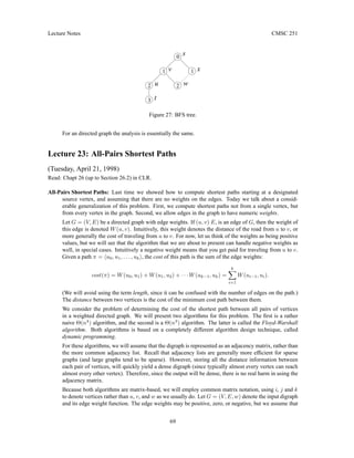 Lecture Notes CMSC 251
0
1
2
2
3
1
t
u w
x
v
s
Figure 27: BFS tree.
For an directed graph the analysis is essentially the same.
Lecture 23: All-Pairs Shortest Paths
(Tuesday, April 21, 1998)
Read: Chapt 26 (up to Section 26.2) in CLR.
All-Pairs Shortest Paths: Last time we showed how to compute shortest paths starting at a designated
source vertex, and assuming that there are no weights on the edges. Today we talk about a consid-
erable generalization of this problem. First, we compute shortest paths not from a single vertex, but
from every vertex in the graph. Second, we allow edges in the graph to have numeric weights.
Let G = (V, E) be a directed graph with edge weights. If (u, v) E, is an edge of G, then the weight of
this edge is denoted W(u, v). Intuitively, this weight denotes the distance of the road from u to v, or
more generally the cost of traveling from u to v. For now, let us think of the weights as being positive
values, but we will see that the algorithm that we are about to present can handle negative weights as
well, in special cases. Intuitively a negative weight means that you get paid for traveling from u to v.
Given a path π = hu0, u1, . . . , uki, the cost of this path is the sum of the edge weights:
cost(π) = W(u0, u1) + W(u1, u2) + · · · W(uk−1, uk) =
k
X
i=1
W(ui−1, ui).
(We will avoid using the term length, since it can be confused with the number of edges on the path.)
The distance between two vertices is the cost of the minimum cost path between them.
We consider the problem of determining the cost of the shortest path between all pairs of vertices
in a weighted directed graph. We will present two algorithms for this problem. The first is a rather
naive Θ(n4
) algorithm, and the second is a Θ(n3
) algorithm. The latter is called the Floyd-Warshall
algorithm. Both algorithms is based on a completely different algorithm design technique, called
dynamic programming.
For these algorithms, we will assume that the digraph is represented as an adjacency matrix, rather than
the more common adjacency list. Recall that adjacency lists are generally more efficient for sparse
graphs (and large graphs tend to be sparse). However, storing all the distance information between
each pair of vertices, will quickly yield a dense digraph (since typically almost every vertex can reach
almost every other vertex). Therefore, since the output will be dense, there is no real harm in using the
adjacency matrix.
Because both algorithms are matrix-based, we will employ common matrix notation, using i, j and k
to denote vertices rather than u, v, and w as we usually do. Let G = (V, E, w) denote the input digraph
and its edge weight function. The edge weights may be positive, zero, or negative, but we assume that
69
 