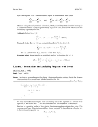 Lecture Notes CMSC 251
high school algebra. If c is a constant (does not depend on the summation index i) then
n
X
i=1
cai = c
n
X
i=1
ai and
n
X
i=1
(ai + bi) =
n
X
i=1
ai +
n
X
i=1
bi.
There are some particularly important summations, which you should probably commit to memory (or
at least remember their asymptotic growth rates). If you want some practice with induction, the first
two are easy to prove by induction.
Arithmetic Series: For n ≥ 0,
n
X
i=1
i = 1 + 2 + · · · + n =
n(n + 1)
2
= Θ(n2
).
Geometric Series: Let x 6= 1 be any constant (independent of i), then for n ≥ 0,
n
X
i=0
xi
= 1 + x + x2
+ · · · + xn
=
xn+1
− 1
x − 1
.
If 0 < x < 1 then this is Θ(1), and if x > 1, then this is Θ(xn
).
Harmonic Series: This arises often in probabilistic analyses of algorithms. For n ≥ 0,
Hn =
n
X
i=1
1
i
= 1 +
1
2
+
1
3
+ · · · +
1
n
≈ ln n = Θ(ln n).
Lecture 3: Summations and Analyzing Programs with Loops
(Tuesday, Feb 3, 1998)
Read: Chapt. 3 in CLR.
Recap: Last time we presented an algorithm for the 2-dimensional maxima problem. Recall that the algo-
rithm consisted of two nested loops. It looked something like this:
Brute Force Maxima
Maxima(int n, Point P[1..n]) {
for i = 1 to n {
...
for j = 1 to n {
...
...
}
}
We were interested in measuring the worst-case running time of this algorithm as a function of the
input size, n. The stuff in the “...” has been omitted because it is unimportant for the analysis.
Last time we counted the number of times that the algorithm accessed a coordinate of any point. (This
was only one of many things that we could have chosen to count.) We showed that as a function of n
in the worst case this quantity was
T(n) = 4n2
+ 2n.
7
 