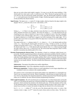 Lecture Notes CMSC 251
there are no cycles whose total weight is negative. It is easy to see why this causes problems. If the
shortest path ever enters such a cycle, it would never exit. Why? Because by going round the cycle
over and over, the cost will become smaller and smaller. Thus, the shortest path would have a weight
of −∞, and would consist of an infinite number of edges. Disallowing negative weight cycles will rule
out the possibility this absurd situation.
Input Format: The input is an n × n matrix W of edge weights, which are based on the edge weights in the
digraph. We let wij denote the entry in row i and column j of W.
wij =



0 if i = j,
W(i, j) if i 6= j and (i, j) ∈ E,
+∞ if i 6= j and (i, j) /
∈ E.
Setting wij = ∞ if there is no edge, intuitively means that there is no direct link between these two
nodes, and hence the direct cost is infinite. The reason for setting wii = 0 is that intuitively the cost
of getting from any vertex to should be 0, since we have no distance to travel. Note that in digraphs
it is possible to have self-loop edges, and so W(i, j) may generally be nonzero. Notice that it cannot
be negative (otherwise we would have a negative cost cycle consisting of this single edge). If it is
positive, then it never does us any good to follow this edge (since it increases our cost and doesn’t take
us anywhere new).
The output will be an n × n distance matrix D = dij where dij = δ(i, j), the shortest path cost from
vertex i to j. Recovering the shortest paths will also be an issue. To help us do this, we will also
compute an auxiliary matrix pred[i, j]. The value of pred[i, j] will be a vertex that is somewhere along
the shortest path from i to j. If the shortest path travels directly from i to j without passing through
any other vertices, then pred[i, j] will be set to null. We will see later than using these values it will be
possible to reconstruct any shortest path in Θ(n) time.
Dynamic Programming for Shortest Paths: The algorithm is based on a technique called dynamic pro-
gramming. Dynamic programming problems are typically optimization problems (find the smallest or
largest solution, subject to various constraints). The technique is related to divide-and-conquer, in the
sense that it breaks problems down into smaller problems that it solves recursively. However, because
of the somewhat different nature of dynamic programming problems, standard divide-and-conquer
solutions are not usually efficient. The basic elements that characterize a dynamic programming algo-
rithm are:
Substructure: Decompose the problem into smaller subproblems.
Optimal substructure: Each of the subproblems should be solved optimally.
Bottom-up computation: Combine solutions on small subproblems to solve larger subproblems, and
eventually to arrive at a solution to the complete problem.
The question is how to decompose the shortest path problem into subproblems in a meaningful way.
There is one very natural way to do this. What is remarkable, is that this does not lead to the best solu-
tion. First we will introduce the natural decomposition, and later present the Floyd-Warshall algorithm
makes use of a different, but more efficient dynamic programming formulation.
Path Length Formulation: We will concentrate just on computing the cost of the shortest path, not the path
itself. Let us first sketch the natural way to break the problem into subproblems. We want to find some
parameter, which constrains the estimates to the shortest path costs. At first the estimates will be crude.
As this parameter grows, the shortest paths cost estimates should converge to their correct values. A
natural way to do this is to restrict the number of edges that are allowed to be in the shortest path.
For 0 ≤ m ≤ n − 1, define d
(m)
ij to be the cost of the shortest path from vertex i to vertex j that
contains at most m edges. Let D(m)
denote the matrix whose entries are these values. The idea is to
70
 