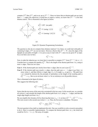 Lecture Notes CMSC 251
compute D(0)
then D(1)
, and so on, up to D(n−1)
. Since we know that no shortest path can use more
than n − 1 edges (for otherwise it would have to repeat a vertex), we know that D(n−1)
is the final
distance matrix. This is illustrated in the figure (a) below.
d = 9
(2)
1,3
d = 4
(3)
4
9
2
1
1
4
d = INF
1,3
(1)
1,3 (no path)
(using: 1,2,3)
(unsing: 1,4,2,3)
(a) (b)
2
8
i
j
k
(m−1)
(m−1)
kj
w
d
d
ik
ij
1
3
Figure 28: Dynamic Programming Formulation.
The question is, how do we compute these distance matrices? As a basis, we could start with paths of
containing 0 edges, D(0)
(as our text does). However, observe that D(1)
= W, since the edges of the
digraph are just paths of length 1. It is just as easy to start with D(1)
, since we are given W as input.
So as our basis case we have
d
(1)
ij = wij.
Now, to make the induction go, we claim that it is possible to compute D(m)
from D(m−1)
, for m ≥ 2.
Consider how to compute the quantity d
(m)
ij . This is the length of the shortest path from i to j using at
most m edges. There are two cases:
Case 1: If the shortest path uses strictly fewer than m edges, then its cost is just d
(m−1)
ij .
Case 2: If the shortest path uses exactly m edges, then the path uses m − 1 edges to go from i to
some vertex k, and then follows a single edge (k, j) of weight wkj to get to j. The path from
i to k should be shortest (by the principle of optimality) so the length of the resulting path is
d
(m−1)
ik + wij. But we do not know what k is. So we minimize over all possible choices.
This is illustrated in the figure (b) above.
This suggests the following rule:
d
(m)
ij = min
(
d
(m−1)
ij
min1≤k≤n

d
(m−1)
ik + wkj

)
.
Notice that the two terms of the main min correspond to the two cases. In the second case, we consider
all vertices k, and consider the length of the shortest path from i to k, using m − 1 edges, and then the
single edge length cost from k to j.
We can simplify this formula a bit by observing that since wjj = 0, we have d
(m−1)
ij = d
(m−1)
ij + wjj.
This term occurs in the second case (when k = j). Thus, the first term is redundant. This gives
d
(m)
ij = min
1≤k≤n

d
(m−1)
ik + wkj

,
The next question is how shall we implement this rule. One way would be to write a recursive procedure
to do it. Here is a possible implementation. To compute the shortest path from i to j, the initial call
would be Dist(n − 1, i, j). The array of weights
71
 