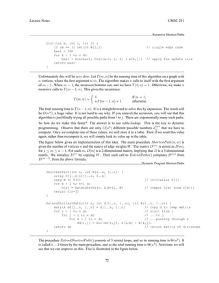 Lecture Notes CMSC 251
Recursive Shortest Paths
Dist(int m, int i, int j) {
if (m == 1) return W[i,j] // single edge case
best = INF
for k = 1 to n do
best = min(best, Dist(m-1, i, k) + w[k,j]) // apply the update rule
return best
}
Unfortunately this will be very slow. Let T(m, n) be the running time of this algorithm on a graph with
n vertices, where the first argument is m. The algorithm makes n calls to itself with the first argument
of m − 1. When m = 1, the recursion bottoms out, and we have T(1, n) = 1. Otherwise, we make n
recursive calls to T(m − 1, n). This gives the recurrence:
T(m, n) =

1 if m = 1,
nT(m − 1, n) + 1 otherwise.
The total running time is T(n − 1, n). It is a straightforward to solve this by expansion. The result will
be O(nn
), a huge value. It is not hard to see why. If you unravel the recursion, you will see that this
algorithm is just blindly trying all possible paths from i to j. There are exponentially many such paths.
So how do we make this faster? The answer is to use table-lookup. This is the key to dynamic
programming. Observe that there are only O(n3
) different possible numbers d
(m)
ij that we have to
compute. Once we compute one of these values, we will store it in a table. Then if we want this value
again, rather than recompute it, we will simply look its value up in the table.
The figure below gives an implementation of this idea. The main procedure ShortestPath(n, w) is
given the number of vertices n and the matrix of edge weights W. The matrix D(m)
is stored as D[m],
for 1 ≤ m ≤ n − 1. For each m, D[m] is a 2-dimensional matrix, implying that D is a 3-dimensional
matrix. We initialize D(1)
by copying W. Then each call to ExtendPaths() computes D(m)
from
D(m−1)
, from the above formula.
Dynamic Program Shortest Paths
ShortestPath(int n, int W[1..n, 1..n]) {
array D[1..n-1][1..n, 1..n]
copy W to D[1] // initialize D[1]
for m = 2 to n-1 do
D[m] = ExtendPaths(n, D[m-1], W) // comput D[m] from D[m-1]
return D[n-1]
}
ExtendShortestPath(int n, int d[1..n, 1..n], int W[1..n, 1..n]) {
matrix dd[1..n, 1..n] = d[1..n, 1..n] // copy d to temp matrix
for i = 1 to n do // start from i
for j = 1 to n do // ...to j
for k = 1 to n do // ...passing through k
dd[i,j] = min(dd[i,j], d[i,k] + W[k,j])
return dd // return matrix of distances
}
The procedure ExtendShortestPath() consists of 3 nested loops, and so its running time is Θ(n3
). It
is called n − 2 times by the main procedure, and so the total running time is Θ(n4
). Next time we will
see that we can improve on this. This is illustrated in the figure below.
72
 
