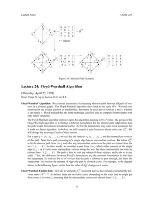 Lecture Notes CMSC 251
1
5
4
1
4
3
2
1
4 12 0 5
5 0 1 ?
0 3 9 1
(2)
D =
3
4
7
5 7
2
3
1
5
4
1
4
3
3
(1)
13
7 2 3 0
4 7 0 5
6
? 2 9 0
4 ? 0 ?
? 0 1 ?
0 8 ? 1
? = infinity
W =
9 1
2
4
8
1
4
3
2
1
13 2 3 0
3
9
5 12
2 2
1
5 0 1 6
0 3 4 1
(3)
D =
= D
Figure 29: Shortest Path Example.
Lecture 24: Floyd-Warshall Algorithm
(Thursday, April 23, 1998)
Read: Chapt 26 (up to Section 26.2) in CLR.
Floyd-Warshall Algorithm: We continue discussion of computing shortest paths between all pairs of ver-
tices in a directed graph. The Floyd-Warshall algorithm dates back to the early 60’s. Warshall was
interested in the weaker question of reachability: determine for each pair of vertices u and v, whether
u can reach v. Floyd realized that the same technique could be used to compute shortest paths with
only minor variations.
The Floyd-Warshall algorithm improves upon this algorithm, running in Θ(n3
) time. The genius of the
Floyd-Warshall algorithm is in finding a different formulation for the shortest path subproblem than
the path length formulation introduced earlier. At first the formulation may seem most unnatural, but
it leads to a faster algorithm. As before, we will compute a set of matrices whose entries are d
(k)
ij . We
will change the meaning of each of these entries.
For a path p = hv1, v2, . . . , v`i we say that the vertices v2, v3, . . . , v`−1 are the intermediate vertices
of this path. Note that a path consisting of a single edge has no intermediate vertices. We define d
(k)
ij
to be the shortest path from i to j such that any intermediate vertices on the path are chosen from the
set {1, 2, . . . , k}. In other words, we consider a path from i to j which either consists of the single
edge (i, j), or it visits some intermediate vertices along the way, but these intermediate can only be
chosen from {1, 2, . . . , k}. The path is free to visit any subset of these vertices, and to do so in any
order. Thus, the difference between Floyd’s formulation and the previous formulation is that here
the superscript (k) restricts the set of vertices that the path is allowed to pass through, and there the
superscript (m) restricts the number of edges the path is allowed to use. For example, in the digraph
shown in the following figure, notice how the value of d
(k)
32 changes as k varies.
Floyd-Warshall Update Rule: How do we compute d
(k)
ij assuming that we have already computed the pre-
vious matrix d(k−1)
? As before, there are two basic cases, depending on the ways that we might get
from vertex i to vertex j, assuming that the intermediate vertices are chosen from {1, 2, . . . , k}:
73
 