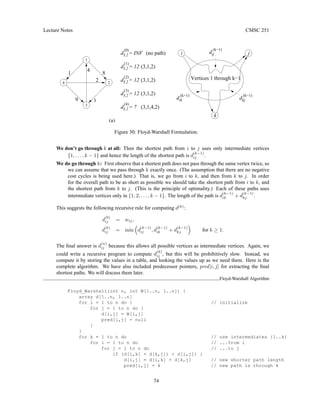 Lecture Notes CMSC 251
3,2
d = INF
(0)
3,2
d = 12
(1)
3,2
d = 12
(2)
3,2
d = 12
(3)
3,2
(4)
8
d = 7
Vertices 1 through k−1
kj
d
(k−1)
ik
d
(k−1)
k
(a)
(3,1,4,2)
(3,1,2)
(3,1,2)
(3,1,2)
(no path)
9
ij
d
(k−1)
j
i
2 2
1
4
1
4
3
1
Figure 30: Floyd-Warshall Formulation.
We don’t go through k at all: Then the shortest path from i to j uses only intermediate vertices
{1, . . . , k − 1} and hence the length of the shortest path is d
(k−1)
ij .
We do go through k: First observe that a shortest path does not pass through the same vertex twice, so
we can assume that we pass through k exactly once. (The assumption that there are no negative
cost cycles is being used here.) That is, we go from i to k, and then from k to j. In order
for the overall path to be as short as possible we should take the shortest path from i to k, and
the shortest path from k to j. (This is the principle of optimality.) Each of these paths uses
intermediate vertices only in {1, 2, . . . , k − 1}. The length of the path is d
(k−1)
ik + d
(k−1)
kj .
This suggests the following recursive rule for computing d(k)
:
d
(0)
ij = wij,
d
(k)
ij = min

d
(k−1)
ij , d
(k−1)
ik + d
(k−1)
kj

for k ≥ 1.
The final answer is d
(n)
ij because this allows all possible vertices as intermediate vertices. Again, we
could write a recursive program to compute d
(k)
ij , but this will be prohibitively slow. Instead, we
compute it by storing the values in a table, and looking the values up as we need them. Here is the
complete algorithm. We have also included predecessor pointers, pred[i, j] for extracting the final
shortest paths. We will discuss them later.
Floyd-Warshall Algorithm
Floyd_Warshall(int n, int W[1..n, 1..n]) {
array d[1..n, 1..n]
for i = 1 to n do { // initialize
for j = 1 to n do {
d[i,j] = W[i,j]
pred[i,j] = null
}
}
for k = 1 to n do // use intermediates {1..k}
for i = 1 to n do // ...from i
for j = 1 to n do // ...to j
if (d[i,k] + d[k,j])  d[i,j]) {
d[i,j] = d[i,k] + d[k,j] // new shorter path length
pred[i,j] = k // new path is through k
74
 