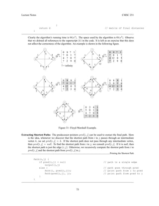 Lecture Notes CMSC 251
}
return d // matrix of final distances
}
Clearly the algorithm’s running time is Θ(n3
). The space used by the algorithm is Θ(n2
). Observe
that we deleted all references to the superscript (k) in the code. It is left as an exercise that this does
not affect the correctness of the algorithm. An example is shown in the following figure.
2
1
3
4
4
3
D =
D =
(3)
(1)
1
2
3
4
4
5
D =
(4)
1 8
1
2
3
4
1
2
3
4
D =
(2)
(0)
1
2
1
5
3
7
3
2
7
3
6
5
8
2
12
9
5
6
7
12
9
5
1
D =
9
4 4
2
8
1
2
4
8
1
4
1
1
3
4
5
1
2
1
9
12
1
5 0 1 6
4 7 0 5
7 2 3 0
0 8 9 1
? 0 1 ?
4 12 0 5
? 2 3 0
0 3 4 1
? = infinity
0 8 ? 1
? 0 1 ?
4 ? 0 ?
? 2 9 0
0 8 ? 1
? 0 1 ?
4 12 0 5
? 2 9 0
0 8 9 1
5 0 1 6
4 12 0 5
7 2 3 0
Figure 31: Floyd-Warshall Example.
Extracting Shortest Paths: The predecessor pointers pred[i, j] can be used to extract the final path. Here
is the idea, whenever we discover that the shortest path from i to j passes through an intermediate
vertex k, we set pred[i, j] = k. If the shortest path does not pass through any intermediate vertex,
then pred[i, j] = null. To find the shortest path from i to j, we consult pred[i, j]. If it is null, then
the shortest path is just the edge (i, j). Otherwise, we recursively compute the shortest path from i to
pred[i, j] and the shortest path from pred[i, j] to j.
Printing the Shortest Path
Path(i,j) {
if pred[i,j] = null // path is a single edge
output(i,j)
else { // path goes through pred
Path(i, pred[i,j]); // print path from i to pred
Path(pred[i,j], j); // print path from pred to j
}
}
75
 