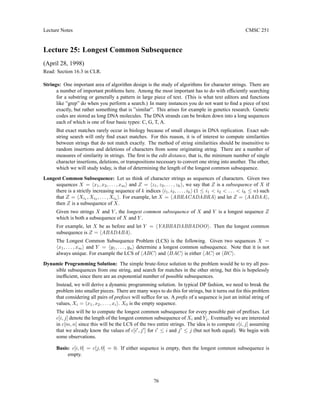 Lecture Notes CMSC 251
Lecture 25: Longest Common Subsequence
(April 28, 1998)
Read: Section 16.3 in CLR.
Strings: One important area of algorithm design is the study of algorithms for character strings. There are
a number of important problems here. Among the most important has to do with efficiently searching
for a substring or generally a pattern in large piece of text. (This is what text editors and functions
like ”grep” do when you perform a search.) In many instances you do not want to find a piece of text
exactly, but rather something that is ”similar”. This arises for example in genetics research. Genetic
codes are stored as long DNA molecules. The DNA strands can be broken down into a long sequences
each of which is one of four basic types: C, G, T, A.
But exact matches rarely occur in biology because of small changes in DNA replication. Exact sub-
string search will only find exact matches. For this reason, it is of interest to compute similarities
between strings that do not match exactly. The method of string similarities should be insensitive to
random insertions and deletions of characters from some originating string. There are a number of
measures of similarity in strings. The first is the edit distance, that is, the minimum number of single
character insertions, deletions, or transpositions necessary to convert one string into another. The other,
which we will study today, is that of determining the length of the longest common subsequence.
Longest Common Subsequence: Let us think of character strings as sequences of characters. Given two
sequences X = hx1, x2, . . . , xmi and Z = hz1, z2, . . . , zki, we say that Z is a subsequence of X if
there is a strictly increasing sequence of k indices hi1, i2, . . . , iki (1 ≤ i1  i2  . . .  ik ≤ n) such
that Z = hXi1
, Xi2
, . . . , Xik
i. For example, let X = hABRACADABRAi and let Z = hAADAAi,
then Z is a subsequence of X.
Given two strings X and Y , the longest common subsequence of X and Y is a longest sequence Z
which is both a subsequence of X and Y .
For example, let X be as before and let Y = hYABBADABBADOOi. Then the longest common
subsequence is Z = hABADABAi.
The Longest Common Subsequence Problem (LCS) is the following. Given two sequences X =
hx1, . . . , xmi and Y = hy1, . . . , yni determine a longest common subsequence. Note that it is not
always unique. For example the LCS of hABCi and hBACi is either hACi or hBCi.
Dynamic Programming Solution: The simple brute-force solution to the problem would be to try all pos-
sible subsequences from one string, and search for matches in the other string, but this is hopelessly
inefficient, since there are an exponential number of possible subsequences.
Instead, we will derive a dynamic programming solution. In typical DP fashion, we need to break the
problem into smaller pieces. There are many ways to do this for strings, but it turns out for this problem
that considering all pairs of prefixes will suffice for us. A prefix of a sequence is just an initial string of
values, Xi = hx1, x2, . . . , xii. X0 is the empty sequence.
The idea will be to compute the longest common subsequence for every possible pair of prefixes. Let
c[i, j] denote the length of the longest common subsequence of Xi and Yj. Eventually we are interested
in c[m, n] since this will be the LCS of the two entire strings. The idea is to compute c[i, j] assuming
that we already know the values of c[i0
, j0
] for i0
≤ i and j0
≤ j (but not both equal). We begin with
some observations.
Basis: c[i, 0] = c[j, 0] = 0. If either sequence is empty, then the longest common subsequence is
empty.
76
 