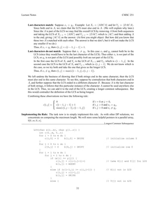 Lecture Notes CMSC 251
Last characters match: Suppose xi = yj. Example: Let Xi = hABCAi and let Yj = hDACAi.
Since both end in A, we claim that the LCS must also end in A. (We will explain why later.)
Since the A is part of the LCS we may find the overall LCS by removing A from both sequences
and taking the LCS of Xi−1 = hABCi and Yj−1 = hDACi which is hACi and then adding A
to the end, giving hACAi as the answer. (At first you might object: But how did you know that
these two A’s matched with each other. The answer is that we don’t, but it will not make the LCS
any smaller if we do.)
Thus, if xi = yj then c[i, j] = c[i − 1, j − 1] + 1.
Last characters do not match: Suppose that xi 6= yj. In this case xi and yj cannot both be in the
LCS (since they would have to be the last character of the LCS). Thus either xi is not part of the
LCS, or yj is not part of the LCS (and possibly both are not part of the LCS).
In the first case the LCS of Xi and Yj is the LCS of Xi−1 and Yj, which is c[i − 1, j]. In the
second case the LCS is the LCS of Xi and Yj−1 which is c[i, j − 1]. We do not know which is
the case, so we try both and take the one that gives us the longer LCS.
Thus, if xi 6= yj then c[i, j] = max(c[i − 1, j], c[i, j − 1]).
We left undone the business of showing that if both strings end in the same character, then the LCS
must also end in this same character. To see this, suppose by contradiction that both characters end in
A, and further suppose that the LCS ended in a different character B. Because A is the last character
of both strings, it follows that this particular instance of the character A cannot be used anywhere else
in the LCS. Thus, we can add it to the end of the LCS, creating a longer common subsequence. But
this would contradict the definition of the LCS as being longest.
Combining these observations we have the following rule:
c[i, j] =



0 if i = 0 or j = 0,
c[i − 1, j − 1] + 1 if i, j  0 and xi = yj,
max(c[i, j − 1], c[i − 1, j]) if i, j  0 and xi 6= yj.
Implementing the Rule: The task now is to simply implement this rule. As with other DP solutions, we
concentrate on computing the maximum length. We will store some helpful pointers in a parallel array,
b[0..m, 0..n].
Longest Common Subsequence
LCS(char x[1..m], char y[1..n]) {
int c[0..m, 0..n]
for i = 0 to m do {
c[i,0] = 0 b[i,0] = SKIPX // initialize column 0
}
for j = 0 to n do {
c[0,j] = 0 b[0,j] = SKIPY // initialize row 0
}
for i = 1 to m do {
for j = 1 to n do {
if (x[i] == y[j]) {
c[i,j] = c[i-1,j-1]+1 // take X[i] and Y[j] for LCS
b[i,j] = ADDXY
}
else if (c[i-1,j] = c[i,j-1]) { // X[i] not in LCS
c[i,j] = c[i-1,j]
b[i,j] = SKIPX
}
else { // Y[j] not in LCS
77
 
