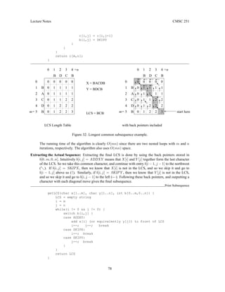 Lecture Notes CMSC 251
c[i,j] = c[i,j-1]
b[i,j] = SKIPY
}
}
}
return c[m,n];
}
LCS Length Table with back pointers included
m=
=n
3
2
2
1
2
2
1 2
2
1 1
1 2
1
0
0
0
0
B
D
C
B
A
B
C
D
B
4
3
2
1
0
4
3
2
1
5 start here
A
B
C
D
B
4
3
2
1
0
4
3
2
1
0
5
m=
=n
B
1
1
1
1
1
1
0
0
0
0
0
0
0
0
0
0
B
D
C
0
1
2
2
1
1
1
1
1
1
1
1
1
1
0
0
0
0
0
0
2
X = BACDB
Y = BDCB
LCS = BCB
3
2
2
1
2
2
Figure 32: Longest common subsequence example.
The running time of the algorithm is clearly O(mn) since there are two nested loops with m and n
iterations, respectively. The algorithm also uses O(mn) space.
Extracting the Actual Sequence: Extracting the final LCS is done by using the back pointers stored in
b[0..m, 0..n]. Intuitively b[i, j] = ADDXY means that X[i] and Y [j] together form the last character
of the LCS. So we take this common character, and continue with entry b[i − 1, j − 1] to the northwest
(-). If b[i, j] = SKIPX , then we know that X[i] is not in the LCS, and so we skip it and go to
b[i − 1, j] above us (↑). Similarly, if b[i, j] = SKIPY , then we know that Y [j] is not in the LCS,
and so we skip it and go to b[i, j − 1] to the left (←). Following these back pointers, and outputting a
character with each diagonal move gives the final subsequence.
Print Subsequence
getLCS(char x[1..m], char y[1..n], int b[0..m,0..n]) {
LCS = empty string
i = m
j = n
while(i != 0  j != 0) {
switch b[i,j] {
case ADDXY:
add x[i] (or equivalently y[j]) to front of LCS
i--; j--; break
case SKIPX:
i--; break
case SKIPY:
j--; break
}
}
return LCS
}
78
 