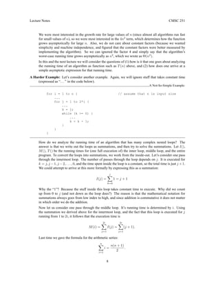 Lecture Notes CMSC 251
We were most interested in the growth rate for large values of n (since almost all algorithms run fast
for small values of n), so we were most interested in the 4n2
term, which determines how the function
grows asymptotically for large n. Also, we do not care about constant factors (because we wanted
simplicity and machine independence, and figured that the constant factors were better measured by
implementing the algorithm). So we can ignored the factor 4 and simply say that the algorithm’s
worst-case running time grows asymptotically as n2
, which we wrote as Θ(n2
).
In this and the next lecture we will consider the questions of (1) how is it that one goes about analyzing
the running time of an algorithm as function such as T(n) above, and (2) how does one arrive at a
simple asymptotic expression for that running time.
A Harder Example: Let’s consider another example. Again, we will ignore stuff that takes constant time
(expressed as “...” in the code below).
A Not-So-Simple Example:
for i = 1 to n { // assume that n is input size
...
for j = 1 to 2*i {
...
k = j;
while (k >= 0) {
...
k = k - 1;
}
}
}
How do we analyze the running time of an algorithm that has many complex nested loops? The
answer is that we write out the loops as summations, and then try to solve the summations. Let I(),
M(), T() be the running times for (one full execution of) the inner loop, middle loop, and the entire
program. To convert the loops into summations, we work from the inside-out. Let’s consider one pass
through the innermost loop. The number of passes through the loop depends on j. It is executed for
k = j, j −1, j −2, . . . , 0, and the time spent inside the loop is a constant, so the total time is just j +1.
We could attempt to arrive at this more formally by expressing this as a summation:
I(j) =
j
X
k=0
1 = j + 1
Why the “1”? Because the stuff inside this loop takes constant time to execute. Why did we count
up from 0 to j (and not down as the loop does?) The reason is that the mathematical notation for
summations always goes from low index to high, and since addition is commutative it does not matter
in which order we do the addition.
Now let us consider one pass through the middle loop. It’s running time is determined by i. Using
the summation we derived above for the innermost loop, and the fact that this loop is executed for j
running from 1 to 2i, it follows that the execution time is
M(i) =
2i
X
j=1
I(j) =
2i
X
j=1
(j + 1).
Last time we gave the formula for the arithmetic series:
n
X
i=1
i =
n(n + 1)
2
.
8
 
