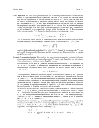 Lecture Notes CMSC 251
Naive Algorithm: We could write a procedure which tries all possible parenthesizations. Unfortunately, the
number of ways of parenthesizing an expression is very large. If you have just one item, then there is
only one way to parenthesize. If you have n items, then there are n − 1 places where you could break
the list with the outermost pair of parentheses, namely just after the 1st item, just after the 2nd item,
etc., and just after the (n − 1)st item. When we split just after the kth item, we create two sublists to
be parenthesized, one with k items, and the other with n − k items. Then we could consider all the
ways of parenthesizing these. Since these are independent choices, if there are L ways to parenthesize
the left sublist and R ways to parenthesize the right sublist, then the total is L · R. This suggests the
following recurrence for P(n), the number of different ways of parenthesizing n items:
P(n) =

1 if n = 1,
Pn−1
k=1 P(k)P(n − k) if n ≥ 2.
This is related to a famous function in combinatorics called the Catalan numbers (which in turn is
related to the number of different binary trees on n nodes). In particular P(n) = C(n − 1) and
C(n) =
1
n + 1

2n
n

.
Applying Stirling’s formula, we find that C(n) ∈ Ω(4n
/n3/2
). Since 4n
is exponential and n3/2
is just
polynomial, the exponential will dominate, and this grows very fast. Thus, this will not be practical
except for very small n.
Dynamic Programming Solution: This problem, like other dynamic programming problems involves de-
termining a structure (in this case, a parenthesization). We want to break the problem into subproblems,
whose solutions can be combined to solve the global problem.
For convenience we can write Ai..j to be the product of matrices i through j. It is easy to see that
Ai..j is a pi−1 × pj matrix. In parenthesizing the expression, we can consider the highest level of
parenthesization. At this level we are simply multiplying two matrices together. That is, for any k,
1 ≤ k ≤ n − 1,
A1..n = A1..kAk+1..n.
Thus the problem of determining the optimal sequence of multiplications is broken up into 2 questions:
how do we decide where to split the chain (what is k?) and how do we parenthesize the subchains
A1..k and Ak+1..n? The subchain problems can be solved by recursively applying the same scheme.
The former problem can be solved by just considering all possible values of k. Notice that this problem
satisfies the principle of optimality, because if we want to find the optimal sequence for multiplying
A1..n we must use the optimal sequences for A1..k and Ak+1..n. In other words, the subproblems must
be solved optimally for the global problem to be solved optimally.
We will store the solutions to the subproblems in a table, and build the table in a bottom-up manner.
For 1 ≤ i ≤ j ≤ n, let m[i, j] denote the minimum number of multiplications needed to compute
Ai..j. The optimum cost can be described by the following recursive definition. As a basis observe that
if i = j then the sequence contains only one matrix, and so the cost is 0. (There is nothing to multiply.)
Thus, m[i, i] = 0. If i  j, then we are asking about the product Ai..j. This can be split by considering
each k, i ≤ k  j, as Ai..k times Ak+1..j.
The optimum time to compute Ai..k is m[i, k], and the optimum time to compute Ak+1..j is m[k+1, j].
We may assume that these values have been computed previously and stored in our array. Since Ai..k
is a pi−1 × pk matrix, and Ak+1..j is a pk × pj matrix, the time to multiply them is pi−1 · pk · pj. This
suggests the following recursive rule for computing m[i, j].
m[i, i] = 0
m[i, j] = min
i≤kj
(m[i, k] + m[k + 1, j] + pi−1pkpj) for i  j.
80
 
