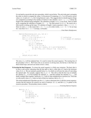 Lecture Notes CMSC 251
It is not hard to convert this rule into a procedure, which is given below. The only tricky part is arranging
the order in which to compute the values. In the process of computing m[i, j] we will need to access
values m[i, k] and m[k+1, j] for k lying between i and j. This suggests that we should organize things
our computation according to the number of matrices in the subchain. Let L = j − i + 1 denote the
length of the subchain being multiplied. The subchains of length 1 (m[i, i]) are trivial. Then we build
up by computing the subchains of lengths 2, 3, . . . , n. The final answer is m[1, n]. We need to be a
little careful in setting up the loops. If a subchain of length L starts at position i, then j = i + L − 1.
Since we want j ≤ n, this means that i + L − 1 ≤ n, or in other words, i ≤ n − L + 1. So our loop
for i runs from 1 to n − L + 1 (to keep j in bounds).
Chain Matrix Multiplication
Matrix-Chain(array p[1..n], int n) {
array s[1..n-1,2..n]
for i = 1 to n do m[i,i] = 0 // initialize
for L = 2 to n do { // L = length of subchain
for i = 1 to n-L+1 do {
j = i + L - 1
m[i,j] = INFINITY
for k = i to j-1 do {
q = m[i, k] + m[k+1, j] + p[i-1]*p[k]*p[j]
if (q  m[i, j]) { m[i,j] = q; s[i,j] = k }
}
}
}
return m[1,n] and s
}
The array s[i, j] will be explained later. It is used to extract the actual sequence. The running time of
the procedure is Θ(n3
). We’ll leave this as an exercise in solving sums, but the key is that there are
three nested loops, and each can iterate at most n times.
Extracting the final Sequence: To extract the actual sequence is a fairly easy extension. The basic idea is
to leave a split marker indicating what the best split is, that is, what value of k lead to the minimum
value of m[i, j]. We can maintain a parallel array s[i, j] in which we will store the value of k providing
the optimal split. For example, suppose that s[i, j] = k. This tells us that the best way to multiply
the subchain Ai..j is to first multiply the subchain Ai..k and then multiply the subchain Ak+1..j, and
finally multiply these together. Intuitively, s[i, j] tells us what multiplication to perform last. Note that
we only need to store s[i, j] when we have at least two matrices, that is, if j  i.
The actual multiplication algorithm uses the s[i, j] value to determine how to split the current sequence.
Assume that the matrices are stored in an array of matrices A[1..n], and that s[i, j] is global to this
recursive procedure. The procedure returns a matrix.
Extracting Optimum Sequence
Mult(i, j) {
if (i  j) {
k = s[i,j]
X = Mult(i, k) // X = A[i]...A[k]
Y = Mult(k+1, j) // Y = A[k+1]...A[j]
return X*Y; // multiply matrices X and Y
}
else
return A[i];
}
81
 