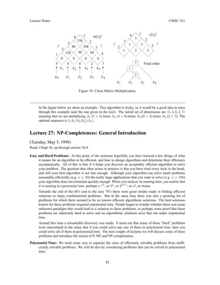 Lecture Notes CMSC 251
i
0
j
7
2
6
4
1
2
3
4 1
2
3
4
0
p 4
p
3
p
2
p
1
p
m[i,j]
5
158
88
120 48
104
84
0
0
0
Final order
3
4
A
3
A
2
A
1
A
4
A
3
A
2
A
1
A
2
3
2
1
1
3
3
1
3
2
1
s[i,j]
i
j
2
3
4
Figure 34: Chain Matrix Multiplication.
In the figure below we show an example. This algorithm is tricky, so it would be a good idea to trace
through this example (and the one given in the text). The initial set of dimensions are h5, 4, 6, 2, 7i
meaning that we are multiplying A1 (5 × 4) times A2 (4 × 6) times A3 (6 × 2) times A4 (2 × 7). The
optimal sequence is ((A1(A2A3))A4).
Lecture 27: NP-Completeness: General Introduction
(Tuesday, May 5, 1998)
Read: Chapt 36, up through section 36.4.
Easy and Hard Problems: At this point of the semester hopefully you have learned a few things of what
it means for an algorithm to be efficient, and how to design algorithms and determine their efficiency
asymptotically. All of this is fine if it helps you discover an acceptably efficient algorithm to solve
your problem. The question that often arises in practice is that you have tried every trick in the book,
and still your best algorithm is not fast enough. Although your algorithm can solve small problems
reasonably efficiently (e.g. n ≤ 20) the really large applications that you want to solve (e.g. n ≥ 100)
your algorithm does not terminate quickly enough. When you analyze its running time, you realize that
it is running in exponential time, perhaps n
√
n
, or 2n
, or 2(2n
)
, or n!, or worse.
Towards the end of the 60’s and in the eary 70’s there were great strides made in finding efficient
solutions to many combinatorial problems. But at the same time there was also a growing list of
problems for which there seemed to be no known efficient algorithmic solutions. The best solutions
known for these problems required exponential time. People began to wonder whether there was some
unknown paradigm that would lead to a solution to these problems, or perhaps some proof that these
problems are inherently hard to solve and no algorithmic solutions exist that run under exponential
time.
Around this time a remarkable discovery was made. It turns out that many of these “hard” problems
were interrelated in the sense that if you could solve any one of them in polynomial time, then you
could solve all of them in polynomial time. The next couple of lectures we will discuss some of these
problems and introduce the notion of P, NP, and NP-completeness.
Polynomial Time: We need some way to separate the class of efficiently solvable problems from ineffi-
ciently solvable problems. We will do this by considering problems that can be solved in polynomial
time.
82
 